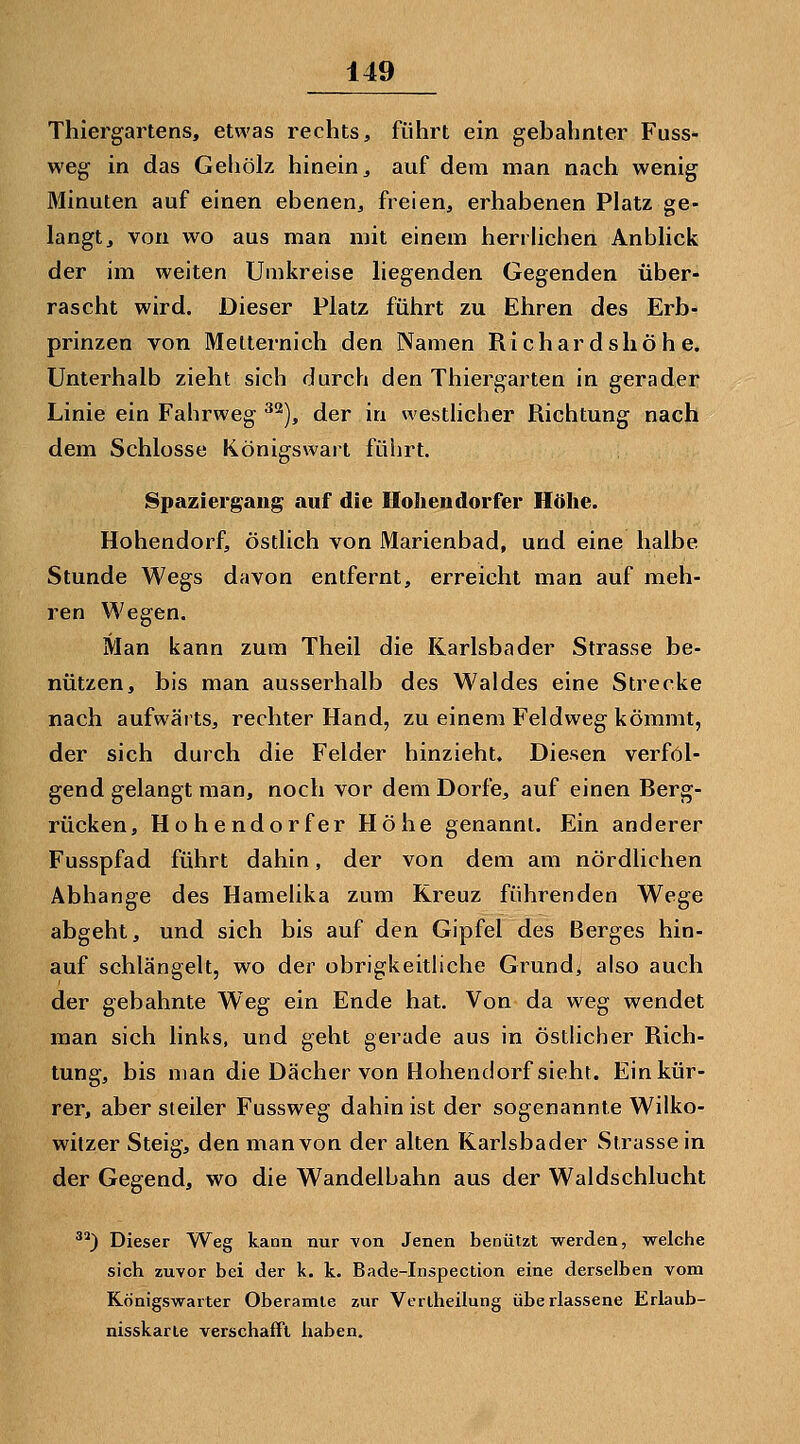 Thiergartens, etwas rechts, führt ein gebahnter Fuss- weg in das Gehölz hinein, auf dem man nach wenig Minuten auf einen ebenen, freien, erhabenen Platz ge- langt, von wo aus man mit einem hen liehen Anblick der im weiten Umkreise liegenden Gegenden über- rascht wird. Dieser Platz führt zu Ehren des Erb- prinzen von Melternich den Namen Richar dsliöh e. Unterhalb zieht sich durch den Thiergarten in gerader Linie ein Fahrweg ^^), der in westHcher Richtung nach dem Schlosse Königswart führt. Spaziergang auf die Hohen dorfer Höhe. Hohendorf, östlich von Marienbad, und eine halbe Stunde Wegs davon entfernt, erreicht man auf meh- ren Wegen. Man kann zum Theil die Karlsbader Strasse be- nützen, bis man ausserhalb des Waldes eine Strecke nach aufwärts, rechter Hand, zu einem Feldweg kömmt, der sich durch die Felder hinzieht« Diesen verfol- gend gelangt man, noch vor dem Dorfe, auf einen Berg- rücken, Hohendorfer Höhe genannt. Ein anderer Fusspfad führt dahin, der von dem am nördlichen Abhänge des Hameüka zum Kreuz führenden Wege abgeht, und sich bis auf den Gipfel des Berges hin- auf schlängelt, wo der obrigkeitliche Grund, also auch der gebahnte Weg ein Ende hat. Von da weg wendet man sich links, und geht gerade aus in ösdicher Rich- tung, bis man die Dächer von Bohendorf sieht. Einkür- rer, aber steiler Fussweg dahin ist der sogenannte Wilko- witzer Steig, den man von der alten Karlsbader Strasse in der Gegend, wo die Wandelbahn aus der Waldschlucht ^^) Dieser Weg kann nur Yon Jenen benützt werden, welche sich zuvor bei der k. k. Bade-Inspection eine derselben vom Königswarter Oberamle zur Verlheilung überlassene Erlaub- nisskarle verschafft haben.