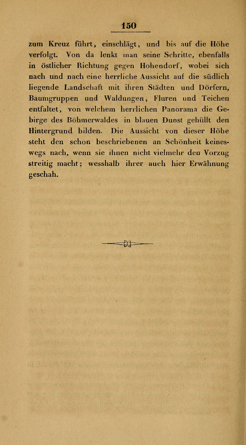 zum Kreuz führt, einschlägt, und bis auf die Höhe verfolgt. Von da lenkt man seine Schritte, ebenfalls in östlicher Richtung gegen Hohendorf, wobei sich nach und nach eine herrliche Aussicht auf die südlich liegende Landsciiaft mit ihren Städten und Dörfern, Baumgruppen und Waldungen, Fluren und Teichen entfaltet, von welchem herrlichen Panorama die Ge- birge des Böhmez^waldes in blauen Dunst gehüllt den Hintergrund bilden. Die Aussicht von dieser Höhe steht den schon beschriebenen an Schönheit keines- wegs nach, wenn sie ihnen nicht vielmehr den Vorzug streitig macht; wesshalb ihrer auch hier Erwähnung geschah.