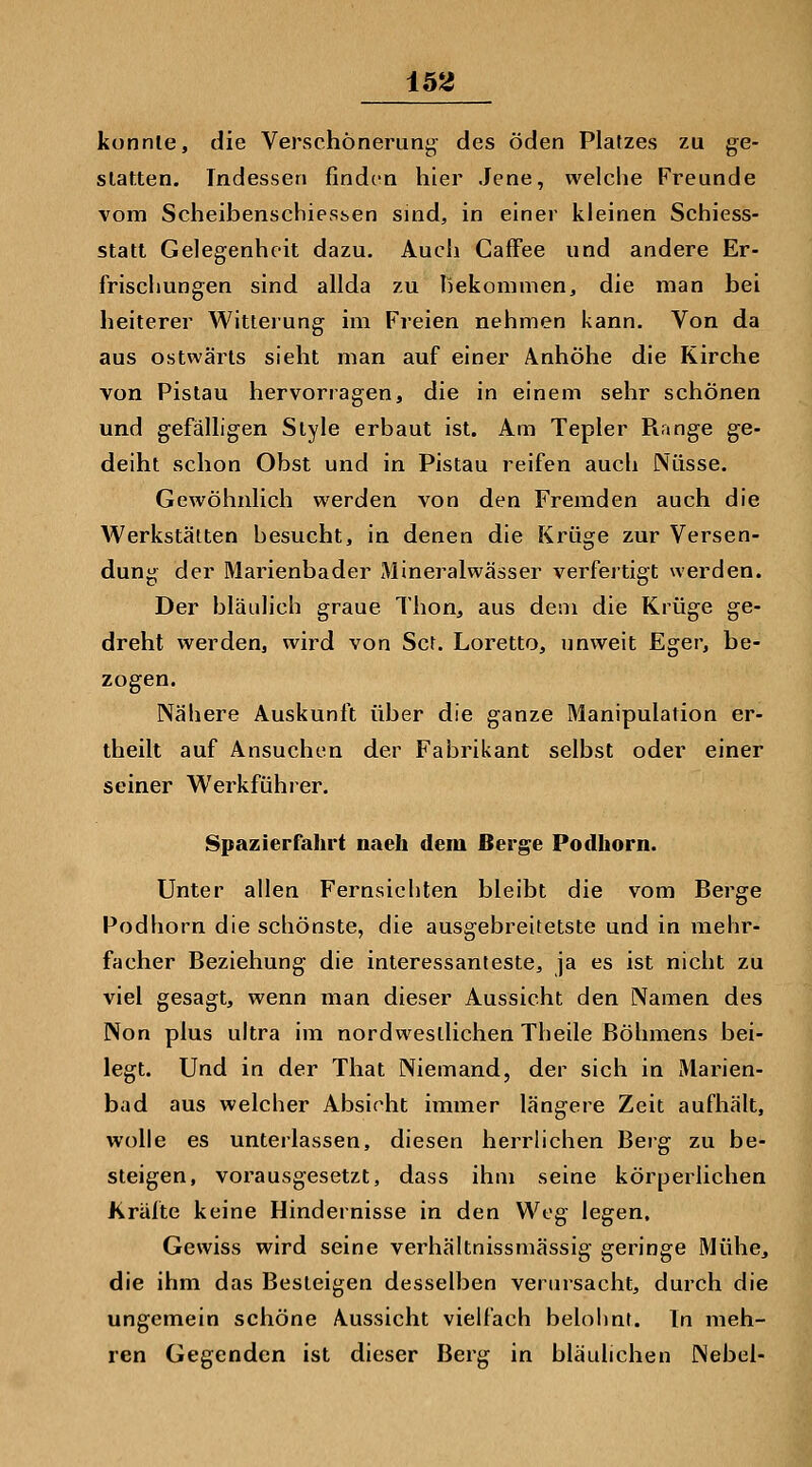 U2 konnte, die Verschönerung des öden Platzes zu ge- slatten. Indessen finden hier Jene, welche Freunde vom Scheibenschiessen suid, in einer kleinen Schiess- statt Gelegenheit dazu. Auch Caffee und andere Er- frischungen sind allda zu hekomnien, die man bei heiterer Witterung im Freien nehmen kann. Von da aus ostwärts sieht man auf einer Anhöhe die Kirche von Pistau hervorragen, die in einem sehr schönen und gefälligen Style erbaut ist. Am Tepler Range ge- deiht schon Obst und in Pistau reifen auch Nüsse. Gewöhnlich werden von den Fremden auch die Werkstätten besucht, in denen die Krüge zur Versen- dung der Marienbader xMineralwässer verfeitigt werden. Der bläulich graue Thon, aus dem die Krüge ge- dreht werden, wird von Set. Loretto, unweit Eger, be- zogen. Nähere Auskunft über die ganze Manipulation er- theilt auf Ansuchen der Fabrikant selbst oder einer seiner Werkführer. Spazierfahrt naeh dem Berge Podhorn. Unter allen Fernsichten bleibt die vom Berge Podhorn die schönste, die ausgebreitetste und in mehr- facher Beziehung die interessanteste, ja es ist nicht zu viel gesagt, wenn man dieser Aussicht den Namen des Non plus ultra im nordwestlichen Theile Böhmens bei- legt. Und in der That Niemand, der sich in Marien- bad aus welcher Absicht immer längere Zeit aufhält, wolle es unterlassen, diesen herrlichen Berg zu be- steigen, vorausgesetzt, dass ihm seine körperlichen Kräfte keine Hindernisse in den Weg legen. Gewiss wird seine verhältnissmässig geringe Mühe, die ihm das Besteigen desselben verursacht, durch die ungemein schöne Aussicht vielfach belohnt. In meh- ren Gegenden ist dieser Berg in bläulichen Nebel-