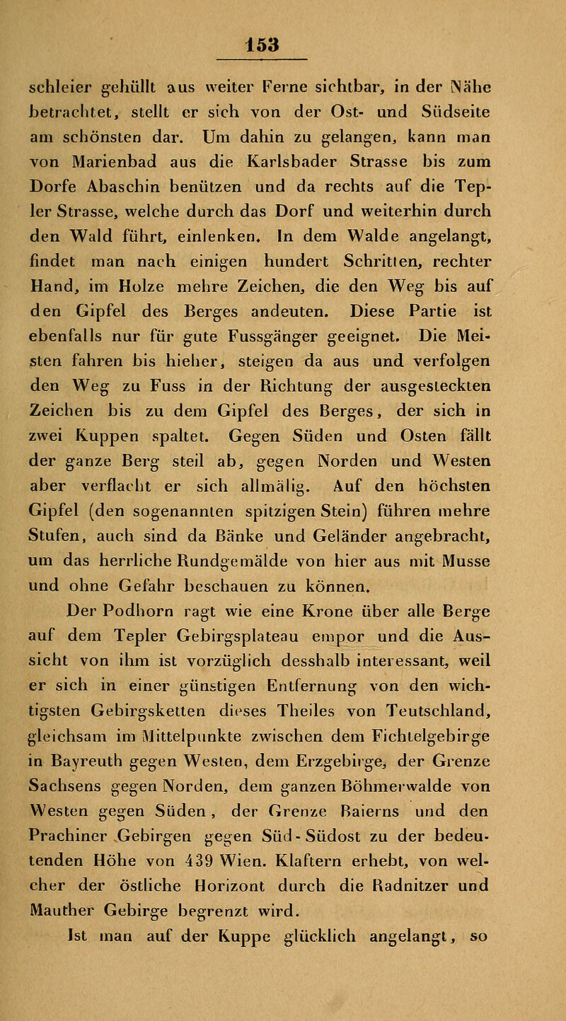 Schleier gehüllt aus weiter Ferne sichtbar, in der iNähe betrachtet, stellt er sich von der Ost- und Südseite am schönsten dar. Um dahin zu gelangen, kann man von Marienbad aus die Karlsbader Strasse bis zum Dorfe Abaschin benützen und da rechts auf die Tep- 1er Strasse, welche durch das Dorf und weiterhin durch den Wald führt, einlenken. In dem Walde angelangt, findet man nach einigen hundert Schritten, rechter Hand, im Holze mehre Zeichen, die den Weg bis auf den Gipfel des Berges andeuten. Diese Partie ist ebenfalls nur für gute Fussgänger geeignet. Die Mei- sten fahren bis hieher, steigen da aus und verfolgen den Weg zu Fuss in der Richtung der ausgesteckten Zeichen bis zu dem Gipfel des Berges, der sich in zwei Kuppen spaltet. Gegen Süden und Osten fällt der ganze Berg steil ab, gegen Norden und Westen aber verflacht er sich allmälig. Auf den höchsten Gipfel (den sogenannten spitzigen Stein) führen mehre Stufen, auch sind da Bänke und Geländer angebracht, um das herrliche Rundgemälde von hier aus mit Müsse und ohne Gefahr beschauen zu können. Der Podhorn ragt wie eine Krone über alle Berge auf dem Tepler Gebirgsplateau empor und die Aus- sicht von ihm ist vorzüglich desshalb interessant, weil er sich in einer günstigen Entfernung von den wich- tigsten Gebirgsketten dit^ses Theiles von Teutschland, gleichsam im iMittelpimkte zwischen dem Fichtelgebirge in Bayreuth gegen Westen, dem Erzgebirge, der Grenze Sachsens gegen Norden, dem ganzen Böhmerwalde von Westen gegen Süden, der Grenze Baierns und den Prachiner Gebirgen gegen Süd - Südost zu der bedeu- tenden Höhe von 439 Wien. Klaftern erhebt, von wel- cher der östliche Horizont durch die Radnitzer und Mauther Gebirge begrenzt wird. Ist man auf der Kuppe glücklich angelangt, so