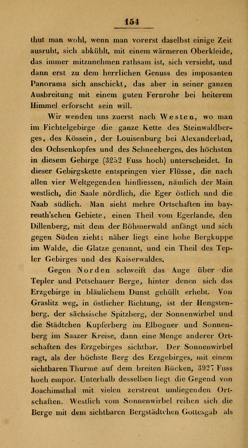 thut man wohl, wenn man vorerst daselbst einige Zeit ausruht, sich abkühlt, mit einem wärmeren Oberkleide, das immer mitzunehmen rathsam ist, sich versieht, und dann erst zu dem herrlichen Genuss des imposanten Panorama sich anschickt, das aber in seiner ganzen Ausbreitung mit einem guten Fernrohr bei heiterem Himmel erforscht sein will. Wir wenden uns zuerst nach Westen, wo man im Fichtelgebirge die ganze Kette des Steinwaldber- ges, des Kössein, der Louisenburg bei Alexanderbad, des Ochsenkopfes und des Sehneeberges, des höchsten in diesem Gebirge (3252 Fuss hoch) unterscheidet. In dieser Gebirgskette entspringen vier Flüsse, die nach allen vier Weltgegenden hinfliessen, nämlich der Main westlich, die Saale nördlich, die Eger östlich und die Naab südlich. Man sieht mehre Ortschaften im bay- reuth'schen Gebiete, einen Theil vom Egerlande, den Dillenberg, mit dem der Böhmerwald anfängt und sich gegen Süden zieht; näher liegt eine hohe Bergkuppe im Walde, die Glatze genannt, und ein Theil des Tep- ler Gebirges und des Kaiserwaldes. Gegen Norden schweift das Auge über -^die Tepler und Petschauer Berge, hinter denen sich das Erzgebirge in bläulichem Dunst gehüllt erhebt. Von Graslitz weg, in östlicher Richtung, ist der Hengsten- berg, der sächsische Spitzberg, der Sonnenwirbel und die Städtchen Kupferberg im Elbogner und Sonnen- berg im Saazer Kreise, dann eine Menge anderer Ort- schaften des Erzgebirges sichtbar. Der Sonnenwirbel ragt, als der höchste Berg des Erzgebirges, mit einem sichtbaren Thurme auf dem breiten Rücken, 392 Fuss hoch empor. Unterhalb desselben liegt die Gegend von Joachimsthal mit vielen zerstreut umliegenden Ort- schaften, Westlich vom Sonnenwirbel reihen sich die Berge n)it dem sichtbaren Bergslädlihcn Gollesgab als