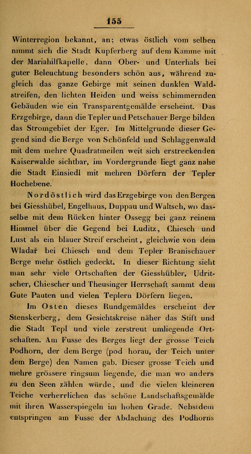 Winterregion bekannt, an; etwas östlich vom selben mmmt sich die Stadt Kupferberg auf dem Kamme mit der Mariahilfkapelle, dann Ober- und Unterhals bei guter Beleuchtung besonders schön aus, während zu- gleich das ganze Gebirge mit seinen dunklen Wald- streifen, den lichten Heiden und weiss schimmernden Gebäuden wie ein Transparentgemälde erscheint. Das Erzgebirge, dann dieTepler undPetschauer Berge bilden das Stromgebiet der Eger. Im Mittelgrunde dieser Ge- gend sind die Berge von Schönfeld und Schlaggenwald mit dem mehre Quadratmeilen weit sich erstreckenden Kaiserwalde sichtbar, im Vordergrunde liegt ganz nahe die Stadt Einsiedi mit mehren Dörfern der Tepler Hochebiene. Nordöstlich wird das Erzgebirge von den Bergen bei Giesshübel, Engelhaus, Duppau und Waltsch, wo das- selbe mit dem Rücken hinter Ossegg bei ganz reinem Himmel über die Gegend bei Luditz, Chiesch und Lust als ein blauer Streif erscheint, gleichwie von dem Wladaf bei Chiesch und dem Tepler Branischauer Berge mehr östlich gedeckt. In dieser Richtung sieht man sehr viele Ortschaften der Giesshübler, Udrit- scher, Chiescher und Theusinger Herrschaft sammt dem Gute Paulen und vielen Teplern Dörfern liegen. Im Osten dieses Rundgemäldes erscheint der Stenskerberg, dem Gesichtskreise näher das Stift und die Stadt Tepl und viele zerstreut umliegende Ort- schaften. Am Fusse des Berges liegt der grosse Teich Podhorn, der dem Berge (pod horau, der Teich unter dem Berge) den Namen gab. Dieser grosse Teich und mehre grössere ringsum liegende, die man wo anders zu den Seen zählen würde, und die vielen kleineren Teiche verherrlichen das schöne Landschaftsgemälde mit ihren W^asserspiegeln im hohen Grade. Nebst dem entspringen am Fusse der Abdachung des Podhorns