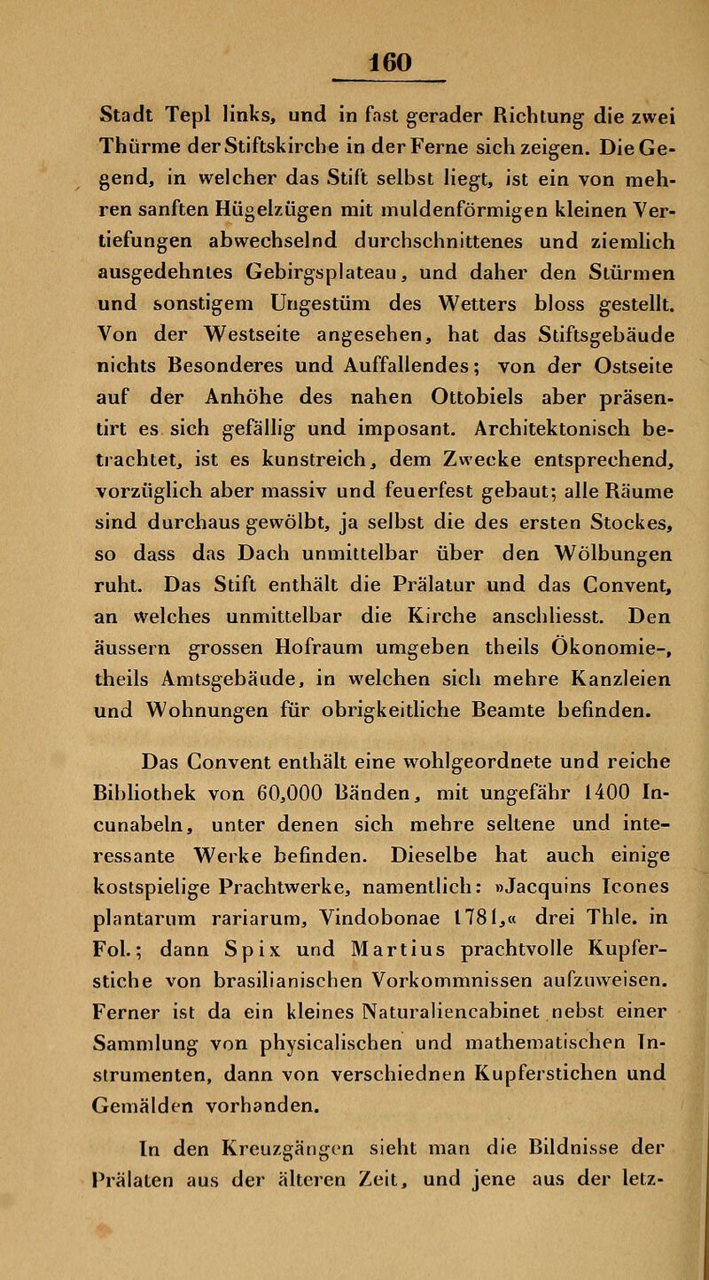 Stadt Tepl links, und in fast gerader Richtung die zwei Thürme der Stiftskirche in der Ferne sich zeigen. Die Ge- gend, in welcher das Stift selbst liegt, ist ein von meh- ren sanften Hügelzügen mit muldenförmigen kleinen Ver- tiefungen abwechselnd durchschnittenes und ziemlich ausgedehntes Gebirgsplateau, und daher den Stürmen und sonstigem Ungestüm des Wetters bloss gestellt. Von der Westseite angesehen, hat das Stiftsgebäude nichts Besonderes und Auffallendes; von der Ostseite auf der Anhöhe des nahen Ottobiels aber präsen- tirt es sich gefällig und imposant. Architektonisch be- trachtet, ist es kunstreich, dem Zwecke entsprechend, vorzüglich aber massiv und feuerfest gebaut; alle Räume sind durchaus gewölbt, ja selbst die des ersten Stockes, so dass das Dach uninittelbar über den Wölbungen ruht. Das Stift enthält die Prälatur und das Convent, an welches unmittelbar die Kirche anschliesst. Den äussern grossen Hofraum umgeben theils Ökonomie-, theils Amtsgebäude, in welchen sich mehre Kanzleien und Wohnungen für obrigkeitliche Beamte befinden. Das Convent enthält eine wohlgeordnete und reiche Bibhothek von 60,000 Bänden, mit ungefähr 1400 In- cunabeln, unter denen sich mehre seltene und inte- ressante Werke befinden. Dieselbe hat auch einige kostspielige Prachtwerke, namentlich: »Jacquins Icones plantarum rariarum, Vindobonae 1781,« drei Thie. in Fol.; dann Spix und Martins prachtvolle Kupfer- stiche von brasilianischen Vorkommnissen aufzuweisen. Ferner ist da ein kleines Naturaliencabinet nebst einer Sammlung von physicalischen und mathematischen In- strumenten, dann von verschiednen Kupferstichen und Gemälden vorhanden. In den Kreuzgängcn sieht man die Bildnisse der Prälaten aus der älteren Zeit, und jene aus der letz-