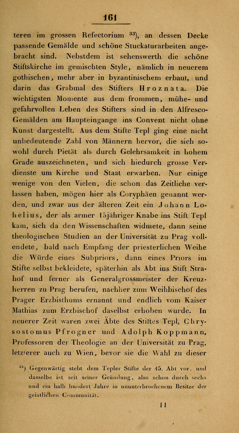 teren im gi'ossen Refectorium ^^), an dessen Decke passende Gemälde und schöne Stuckaturarbeiten ange- bracht sind. iNebstdem ist sehenswerth die schöne Stiftskirche im gemischten Style, nämlich in neuerem gothischen, mehr aber in byzantinischem erbaut, und darin das Grabmal des Stifters H r o z n a t a. Die wichtigsten Momente aus dem frommen, mühe- und gefahrvollen Leben des Stifters sind in den Alfresco- Gemälden am Haupteingange ins Convent nicht ohne Kunst dargestellt. Aus dem Stifte Tepl ging eine nicht unbedeutende Zahl von Männern hervor, die sich so- wohl durch Pietät als durch Gelehrsamkeit in hohem Grade auszeichneten, und sich hiedurch grosse Ver»- dienste um Kirche und Staat erwarben. Nur einige wenige von den Vielen, die schon das Zeitliche ver- lassen haben, mögen hier als Coryphäen genannt wer- den, und zwar aus der älteren Zeit ein Johann Lo- helius, der als armer lojähriger Knabe ins Stift Tepl kam, sich da den Wissenschaften widmete, dann seihe theologischen Studien an der Universität zu Prag voll- endete, bald nach Empfang der priesterlichen Weihe die Würde eines Subpriors, dann eines Priors im Stifte selbst bekleidete, späterhin als Abt ins Stift Stra- hof und ferner als Generaigrossmeister der Kreuz- herren zu Prag berufen, nachher zum Weihbischof des Prager Er/.bisthums ernannt und endlich vom Kaiser Mathias zum Erzbischof daselbst erhoben wurde. In neuerer Zeit waren zwei Äbte des Stilles Tepl, Ghry- sostomus Pfrogner und Adolph Kopp mann, Professoren der Theologie an der Universität zu Prag, letzlerer auch zu Wien, bevor sie die Wahl zu dieser ^^) Gegenwärtig steht dem Tepler Stifte der 45. Abt vor, und dasselbe ist seit seiner Gründung, also schon durch sechs und ein halb hundert Jahre in ununteibrochenem Besitze der geistliclien Communitäl. 11