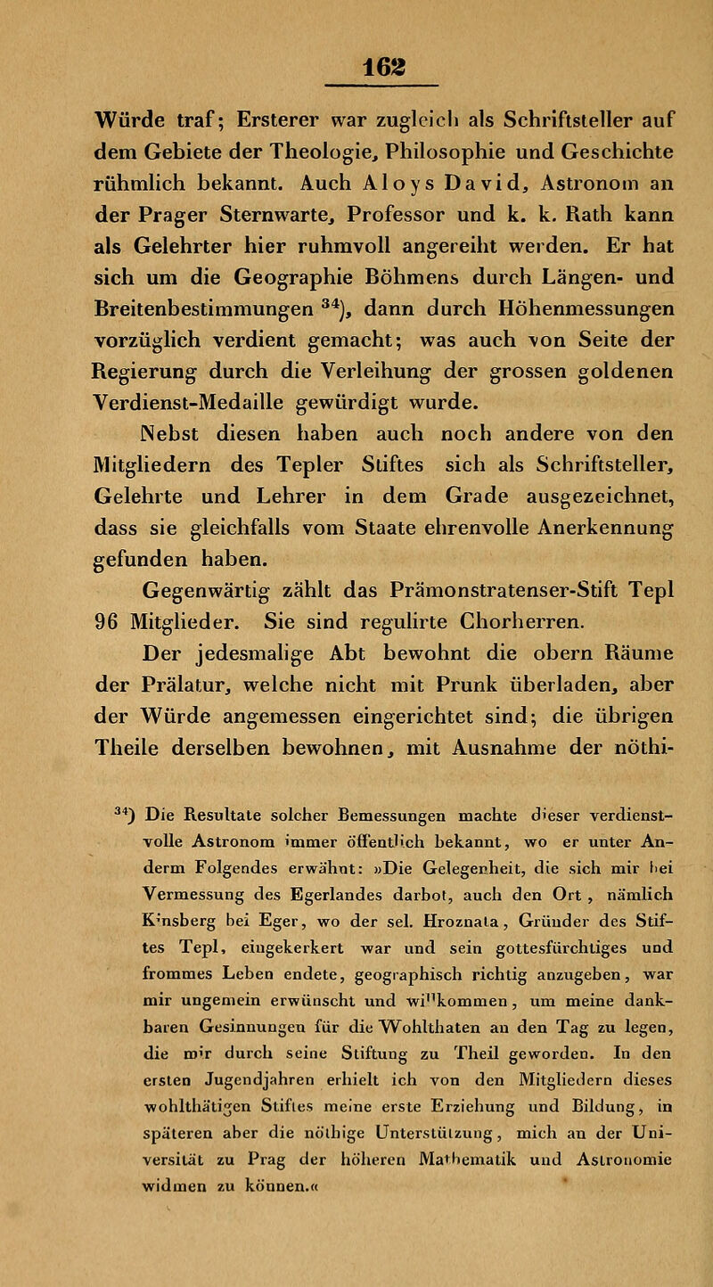 16g Würde traf; Ersterer war zugleich als Schriftsteller auf dem Gebiete der Theologie, Philosophie und Geschichte rühmlich bekannt. Auch Aloys David, Astronom an der Prager Sternwarte, Professor und k. k. Rath kann als Gelehrter hier ruhmvoll angereiht werden. Er hat sich um die Geographie Böhmens durch Längen- und Breitenbestimmungen ^*), dann durch Höhenmessungen vorzüglich verdient gemacht; was auch von Seite der Regierung durch die Verleihung der grossen goldenen Verdienst-Medaille gewürdigt wurde. Nebst diesen haben auch noch andere von den Mitgliedern des Tepler Stiftes sich als Schriftsteller, Gelehrte und Lehrer in dem Grade ausgezeichnet, dass sie gleichfalls vom Staate ehrenvolle Anerkennung gefunden haben. Gegenwärtig zählt das Prämonstratenser-Stift Tepl 96 Mitglieder. Sie sind regulirte Chorherren. Der jedesmahge Abt bewohnt die obern Räume der Prälatur, welche nicht mit Prunk überladen, aber der Würde angemessen eingerichtet sind; die übrigen Theile derselben bewohnen, mit Ausnahme der nöthi- ^'') Die Resultate solcher Bemessungen machte dieser verdienst- volle Astronom immer öffeatlich bekannt, wo er unter An- derm Folgendes erwähnt: »Die Gelegenheit, die sich mir fiei Vermessung des Egerlandes darbot, auch den Ort , nämlich K'nsberg bei Eger, wo der sei. Hroznala, Gründer des Stif- tes Tepl, eingekerkert war und sein gottesfiirchtiges und frommes Leben endete, geographisch richtig anzugeben, war mir ungemein erwünscht und wi'^kommen, um meine dank- baren Gesinnungen für die Wohlthaten an den Tag zu legen, die mir durch seine Stiftung zu Theil geworden. In den ersten Jugendjahren erhielt ich von den Mitgliedern dieses wohlthätijen Stiftes meine erste Erziehung und Bildung, in späteren aber die nö'lhige Unterstützung, mich an der Uni- versität zu Prag der höheren Mathematik und Astronomie widmen zu können.«