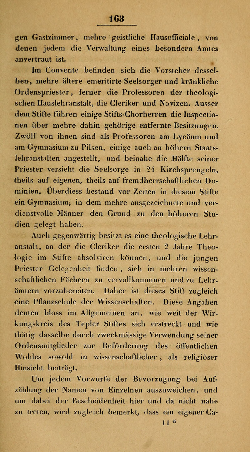 gen Gastzimmer, mehre geistliche Hausofficiale, von denen jedem die Verwaltung eines besondern Amtes anvertraut ist. Im Convente befinden sich die Vorsteher dessel- ben, mehre ältere emeritirte Seelsorger und kränkliche Ordenspriestcr, ferner die Professoren der theologi- schen Hauslehranstalt, die Cleriker und Novizen. Ausser dem Stifte führen einige Stifts-Chorherren die Inspectio- nen über mehre dahin gehörige entfernte Besitzungen. Zwölf von ihnen sind als Professoren am Lycäum und am Gymnasium zu Pilsen, einige auch an höhern Staats- lehranstalten angestellt, und beinahe die Hälfte seiner Priester versieht die Seelsorge in 24 Kirchsprengeln, theils auf eigenen, theils auf fremdherrschaftlichen Do- minien. Überdiess bestand vor Zeiten in diesem Stifte ein Gymnasium^ in dem mehre ausgezeichnete und ver- dienstvolle Männer den Grund zu den höheren Stu- dien gelegt haben. Auch gegenwärtig besitzt es eine theologische Lehr- anstalt, an der die Cleriker die ersten 2 Jahre Theo- logie im Stifte absolviren können, und die jungen Priester Gelegenheit finden, sich in mehren wissen- schaftlichen Fächern zu vervollkommnen und zu Lehr- ämtern vorzubereiten. Daher ist dieses Stift zugleich eine Pflanzschule der Wissenschaften. Diese Angaben deuten bloss im Aligemeinen an, wie weit der Wir- kungskreis des Tepler Stiftes sich erstreckt und wie thätig dasselbe durch zweckmässige Verwendung seiner Ordensmitglieder zur Beförderung des öffentlichen Wohles sowohl in wissenschaftlicher , als religiöser Hinsicht beiträgt. Um jedem Vorwurfe dei' Bevorzugung bei Auf- zählung der Namen von Einzelnen auszuweichen, und um dabei der Bescheidenheit hier und da nicht nahe zu treten, wird zugleich bemerkt, dass ein eigener Ca- 11 *