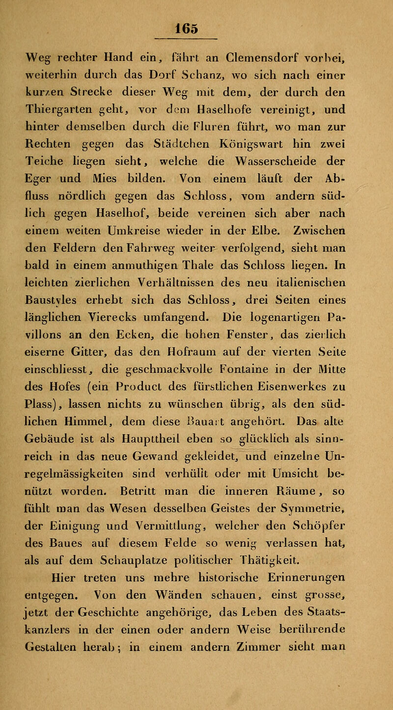 Weg rechter Hand ein, fährt an Clemensdorf vorbei, weiterhin durch das Dorf Schanz, wo sich nach einer kurzen Strecke dieser Weg mit dem, der durch den Thiergarten geht, vor dem Haselhofe vereinigt, und hinter demselben durch die Fluren führt, wo man zur Rechten gegen das Städtchen Königswart hin zwei Teiche hegen sieht, welche die Wasserscheide der Eger und Mies bilden. Von einem läuft der Ab- fluss nördlich gegen das Schloss, vom andern süd- lich gegen Haselhof, beide vereinen sich aber nach einem weiten Umkreise wieder in der Elbe. Zwischen den Feldern den Fahrweg weiter verfolgend, sieht man bald in einem anmuthigen Thale das Schloss liegen. In leichten zierlichen Verhältnissen des neu italienischen Baustyles erhebt sich das Schloss, drei Seiten eines länglichen Vierecks umfangend. Die logenartigen Pa- villons an den Ecken, die hohen Fenster, das zierlich eiserne Gitter, das den Hofraum auf der vierten Seite einschliesst, die geschmackvolle Fontaine in der Mitte des Hofes (ein Product des fürstlichen Eisenwerkes zu Plass), lassen nichts zu wünschen übrig, als den süd- lichen Himmel, dem diese Bauait angehört. Das alte Gebäude ist als Haupttheil eben so glücklich als sinn- reich in das neue Gewand gekleidet, und einzelne Un- regelmässigkeiten sind verhüllt oder mit Umsicht be- nützt worden. Betritt man die inneren Räume, so fühlt man das Wesen desselben Geistes der Symmetrie, der Einigung und Vermittlung, welcher den Schöpfer des Baues auf diesem Felde so wenig verlassen hat, als auf dem Schauplatze politischer Thätigkeit. Hier treten uns mehre historische Erinnerungen entgegen. Von den Wänden schauen, einst grosse, jetzt der Geschichte angehörige, das Leben des Staats- kanzlers in der einen oder andern Weise berührende Gestalten herab; in einem andern Zimmer sieht man