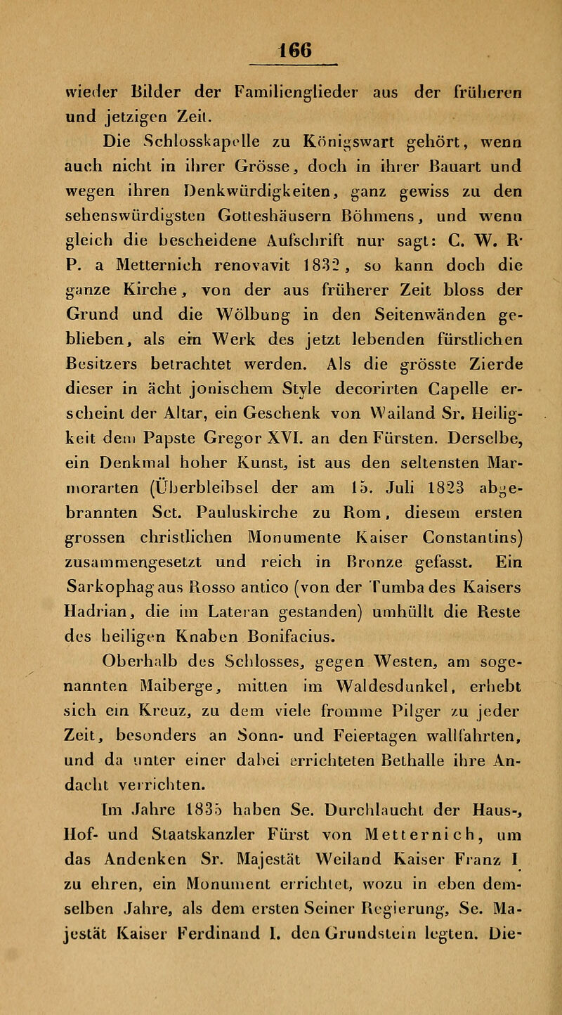 wieder Bilder der Familienglieder aus der früheren und jetzigen Zeil. Die Schlosskapolle zu Köriii^swart gehört, wenn auch nicht in ihrer Grösse, doch in ihrer Bauart und wegen ihren Denkwürdigkeiten, ganz gewiss zu den sehenswürdigsten Gotteshäusern Böhmens, und wenn gleich die hescheidene Aufschrift nur sagt: C. W. R* P. a Metternich renovavit 1832, so kann doch die ganze Kirche, von der aus früherer Zeit bloss der Grund und die Wölbung in den Seitenwänden ge- blieben, als em Werk des jetzt lebenden fürstlichen Besitzers betrachtet werden. Als die grösste Zierde dieser in acht jonischem Style decorirten Capelle er- scheint der Altar, ein Geschenk von Wailand Sr. Heilig- keit dem Papste Gregor XVI. an den Fürsten. Derselbe, ein Denkmal hoher Kunst, ist aus den seltensten Mar- morarten (Überbleibsel der am 15. Juli 1823 abge- brannten Set. Pauluskirche zu Rom, diesem ersten grossen christlichen Monumente Kaiser Constantins) zusammengesetzt und reich in Bronze gefasst. Ein Sarkophag aus Rosso antico (von der Tumbades Kaisers Hadrian, die im Lateian gestanden) umhüllt die Reste des heiligen Knaben Bonifacius. Oberhalb dus Schlosses, gegen Westen, am soge- nannten Maiberge, mitten im Waldesdunkel, erhebt sich ein Kreuz, zu dem viele fromme Pilger zu jeder Zeit, besonders an Sonn- und Feiertagen wallfahrten, und da unter einer dabei errichteten Bethalle ihre An- dacht verrichten. Im Jahre 183ö haben Se. Durchlaucht der Haus-, Hof- und Staatskanzler Fürst von Metternich, um das Andenken Sr. Majestät Weiland Kaiser Franz I zu ehren, ein Monument eirichlet, wozu in eben dem- selben Jahre, als dem ersten Seiner Regierung, Se. Ma- jestät Kaiser Ferdinand 1. den Grundstein legten. Die-