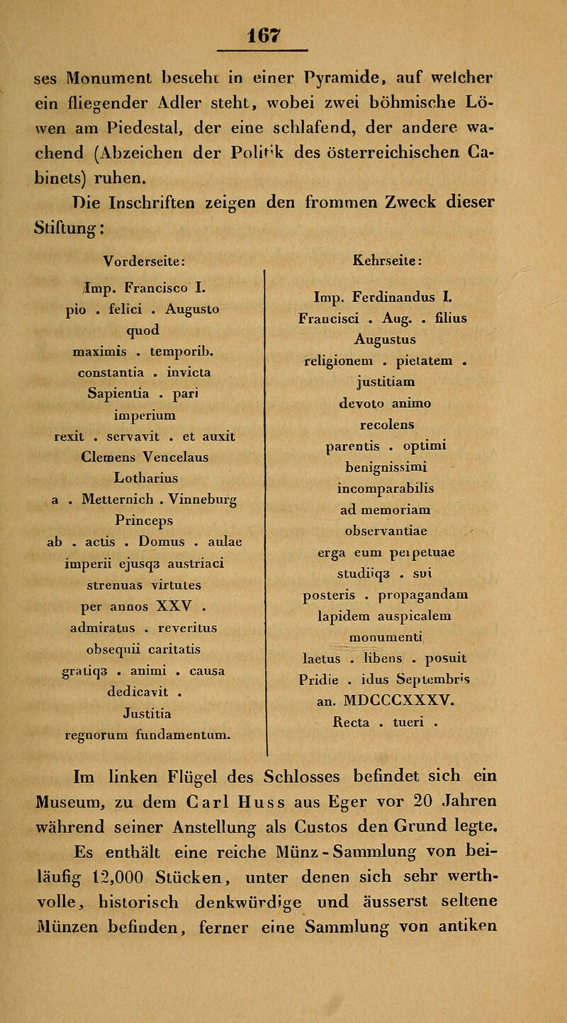 ses Monument bestehe in einer Pyramide, auf welcher ein fliegender Adler steht, wobei zwei böhmische Lö- wen am Piedestal, der eine schlafend, der andere wa- chend (Abzeichen der Polit-k des österreichischen Ca- binets) ruhen. Die Inschriften zeigen den frommen Zweck dieser Stiftung: Vorderseite: /Imp. Francisco I. pio . felici . Augusto quod maximis . temporib. constantia . invicta Sapienlia . pari imperium rexit . ser^avit . et auxit Clemens Vencelaus Lotharius a . Metternich . Vinneburg Princeps ab . actis . Domus . aulae imperii ejusqs austriaci strenuas virtules per annos XXV . admiratus . reverilus obseqiüi caritatis gratiq3 . animi . causa dedicavit . Justitia regnorum fundamentum. Kehrseite: Imp. Ferdinandus I. Fraacisci . Aug. . filius Augustus religionem . pietatem . justitiam devote animo recolens parentis . optimi benignissimi incomparabilis ad memoriam observantiae ' erga eum peipeluae studiiqs . sui posteris . propagandam lapidem auspicalem monumenti laetus • libens . posuit Pridie . idus Septembr's an. MDGCCXXXV. Recta . tueri . Im linken Flügel des Schlosses befindet sich ein Museum, zu dem Carl Huss aus Eger vor 20 Jahren während seiner Anstellung als Gustos den Grund legte. Es enthält eine reiche Münz - Sammlung von bei- läufig 12,000 Stücken, unter denen sich sehr werth- volle, historisch denkwürdige und äusserst seltene Münzen befinden, ferner eine Sammlung von antiken