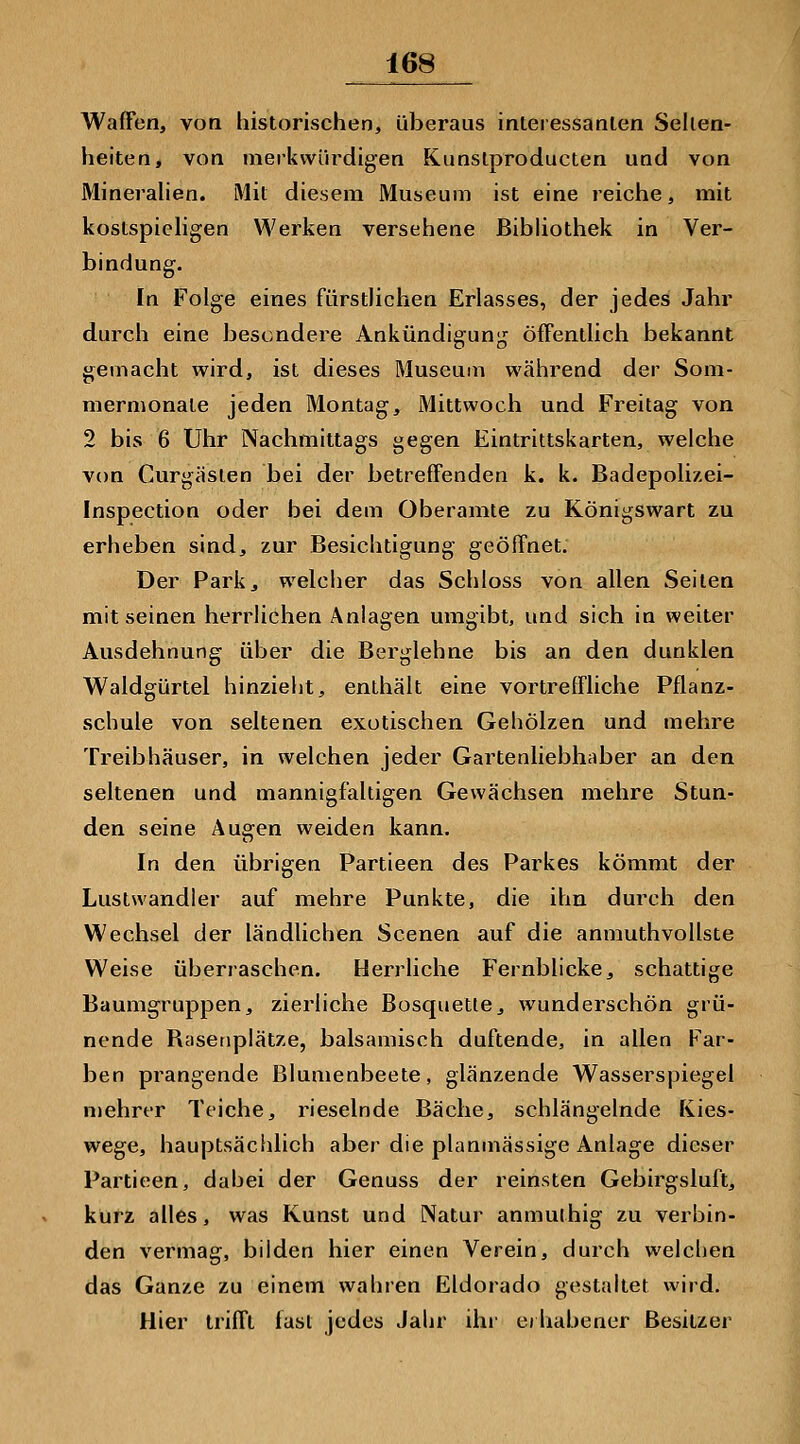 Waffen, von historischen, überaus interessanten Selten- heiten, von merkwürdigen Kunstproducten und von Mineralien. Mit diesem Museum ist eine reiche, mit kostspieligen Werken versehene Bibliothek in Ver- bindung. In Folge eines fürstlichen Erlasses, der jedes Jahr durch eine besondere Ankündigung öffentlich bekannt gemacht wird, ist dieses Museum während der Som- mermonate jeden Montag, Mittwoch und Freitag von 2 bis 6 Uhr Nachmittags gegen Eintrittskarten, welche von Curgäsien bei der betreffenden k. k. Badepolizei- Inspection oder bei dem Oberamte zu Königswart zu erheben sind, zur Besichtigung geöffnet. Der Park, welcher das Schloss von allen Seiten mit seinen herrlichen Anlagen umgibt, und sich in weiter Ausdehnung über die Berglehne bis an den dunklen Waldgürtel hinzieht, enthält eine vortreffliche Pflanz- schule von seltenen exotischen Gehölzen und mehre Treibhäuser, in welchen jeder Gartenliebhaber an den seltenen und mannigfaltigen Gewächsen mehre Stun- den seine Augen weiden kann. In den übrigen Partieen des Parkes kömmt der Lustwandier auf mehre Punkte, die ihn durch den Wechsel der ländlichen Scenen auf die anmuthvollste Weise überraschen. Herrliche Fernblicke, schattige Baumgruppen, zierliche Bosquette, wunderschön grü- nende Basenplätze, balsamisch duftende, in allen Far- ben prangende Blumenbeete, glänzende Wasserspiegel njehrer Teiche, rieselnde Bäche, schlängelnde Kies- wege, hauptsächlich aber die planmässige Anlage dieser Partieen, dabei der Genuss der reinsten Gebirgsluft, kurz alles, was Kunst und Natur anmuthig zu verbin- den vermag, bilden hier einen Verein, durch welchen das Ganze zu einem wahren Eldorado gestaltet wird. Hier trifft fast jedes Jahr ilu' erhabener Besitzer