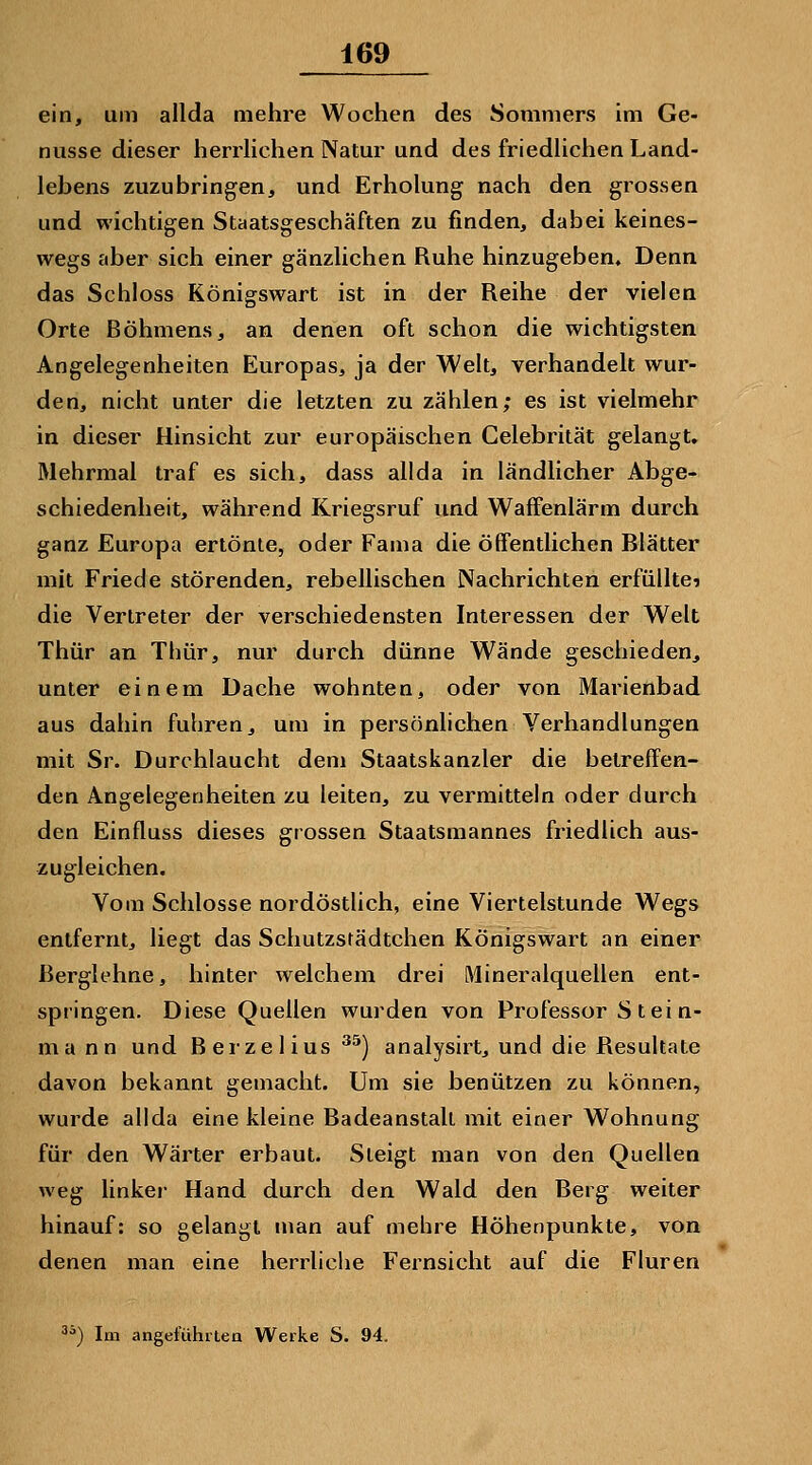 ein, um allda mehre Wochen des Sommers im Ge- nüsse dieser herrlichen Natur und des friedlichen Land- lebens zuzubringen, und Erholung nach den grossen und wichtigen Staatsgeschäften zu finden, dabei keines- wegs aber sich einer gänzlichen Ruhe hinzugeben. Denn das Schloss Königswart ist in der Reihe der vielen Orte Böhmens, an denen oft schon die wichtigsten Angelegenheiten Europas, ja der Welt, verhandelt wur- den, nicht unter die letzten zu zählen; es ist vielmehr in dieser Hinsicht zur europäischen Celebrität gelangt. Mehrmal traf es sich, dass allda in ländlicher Abge- schiedenheit, während Kriegsruf und Waffenlärm durch ganz Europa ertönte, oder Fama die öffentlichen Blätter mit Friede störenden, rebellischen Nachrichten erfüllte? die Vertreter der verschiedensten Interessen der Welt Thür an Thür, nur durch dünne Wände geschieden^ unter einem Dache wohnten, oder von Marienbad aus dahin fuhren, um in persönlichen Verhandlungen mit Sr. Durchlaucht dem Staatskanzler die betreffen- den Angelegenheiten zu leiten, zu vermitteln oder durch den Einfluss dieses grossen Staatsmannes friedlich aus- zugleichen. Vom Schlosse nordöstlich, eine Viertelstunde Wegs entfernt, liegt das Schutzstädtchen Königswart an einer Berglehne, hinter welchem drei Mineralquellen ent- springen. Diese Quellen wurden von Professor S t ei n- ma nn und Berzeiius ^^) analysirt, und die Resultate davon bekannt gemacht. Um sie benützen zu können, wurde allda eine kleine Badeanstalt mit einer Wohnung für den Wärter erbaut. Steigt man von den Quellen weg linker Hand durch den Wald den Berg weiter hinauf: so gelangt man auf mehre Höhenpunkte, von denen man eine herrliche Fernsicht auf die Fluren ^*) Im angeführten Werke S. 94.