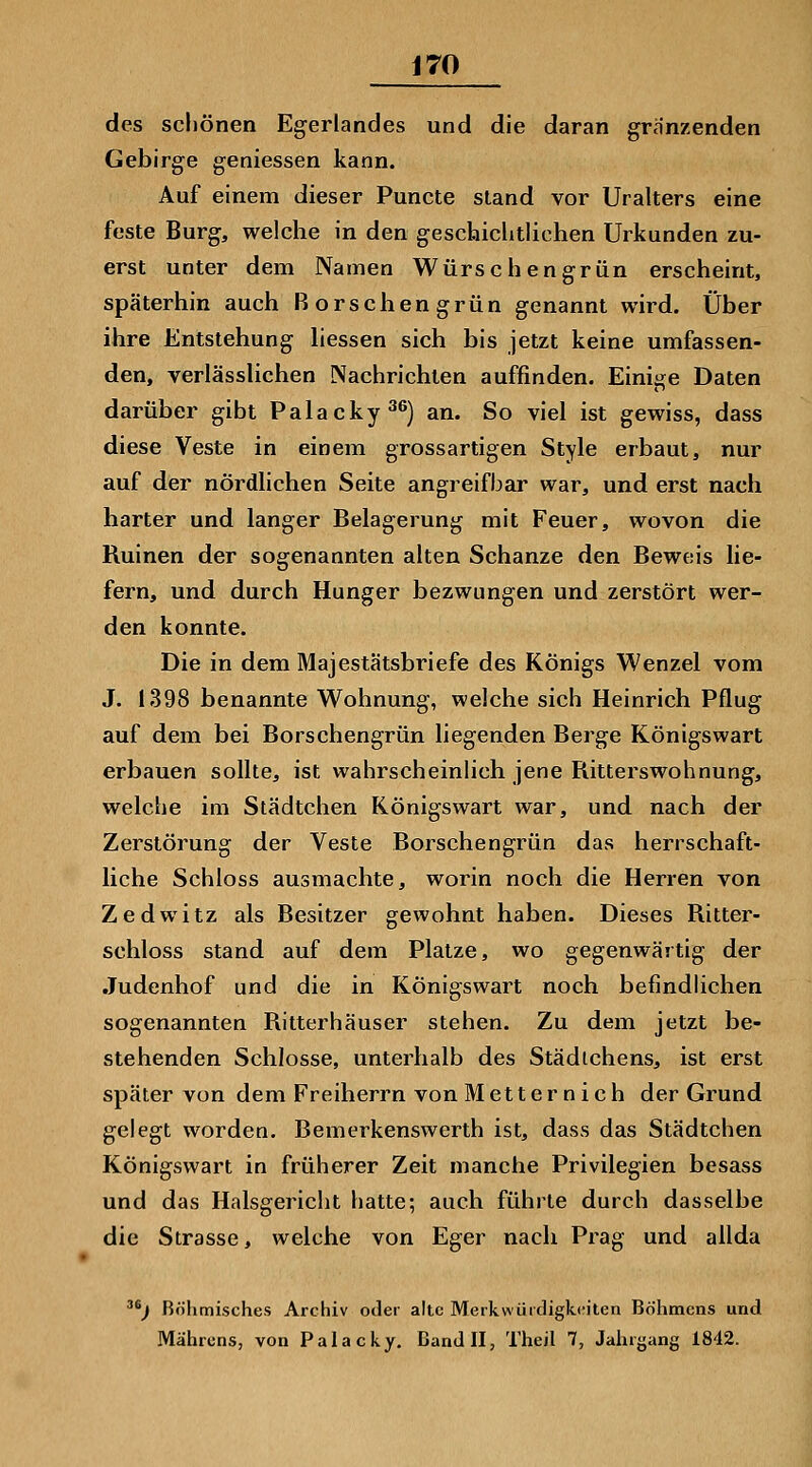 des schönen Egerlandes und die daran granzenden Gebirge geniessen kann. Auf einem dieser Punete stand vor Uralters eine feste Burg, welche in den geschiclitlichen Urkunden zu- erst unter dem Namen Würschengrün erscheint, späterhin auch Rorschengrün genannt wird. Über ihre Entstehung liessen sich bis jetzt keine umfassen- den, verlässUchen Nachrichten auffinden. Einige Daten darüber gibt Palacky^^) an. So viel ist gewiss, dass diese Veste in einem grossartigen Style erbaut, nur auf der nördlichen Seite angreifbar war, und erst nach harter und langer Belagerung mit Feuer, wovon die Ruinen der sogenannten alten Schanze den Beweis lie- fern, und durch Hunger bezwungen und zerstört wer- den konnte. Die in dem Majestätsbriefe des Königs Wenzel vom J. 1398 benannte Wohnung, welche sich Heinrich Pflug auf dem bei Borschengrün liegenden Berge Königswart erbauen sollte, ist wahrscheinlich jene Ritterswohnung, welche im Städtchen Königswart war, und nach der Zerstörung der Veste Borschengrün das herrschaft- liche Schloss ausmachte, worin noch die Herren von Zedwitz als Besitzer gewohnt haben. Dieses Ritter- schloss stand auf dem Platze, wo gegenwärtig der Judenhof und die in Königswart noch befindlichen sogenannten Ritterhäuser stehen. Zu dem jetzt be- stehenden Schlosse, unterhalb des Städtchens, ist erst später von dem Freiherrn von Metternich der Grund gelegt worden. Bemerkenswerth ist, dass das Städtchen Königswart in früherer Zeit manche Privilegien besass und das Halsgericht hatte; auch führte durch dasselbe die Strasse, welche von Eger nach Prag und allda j Böhmisches Archiv oder alte Merkwürdigkeiten Böhmens und Mährens, von Palacky, Dandll, Theil 7, Jahrgang 1842.