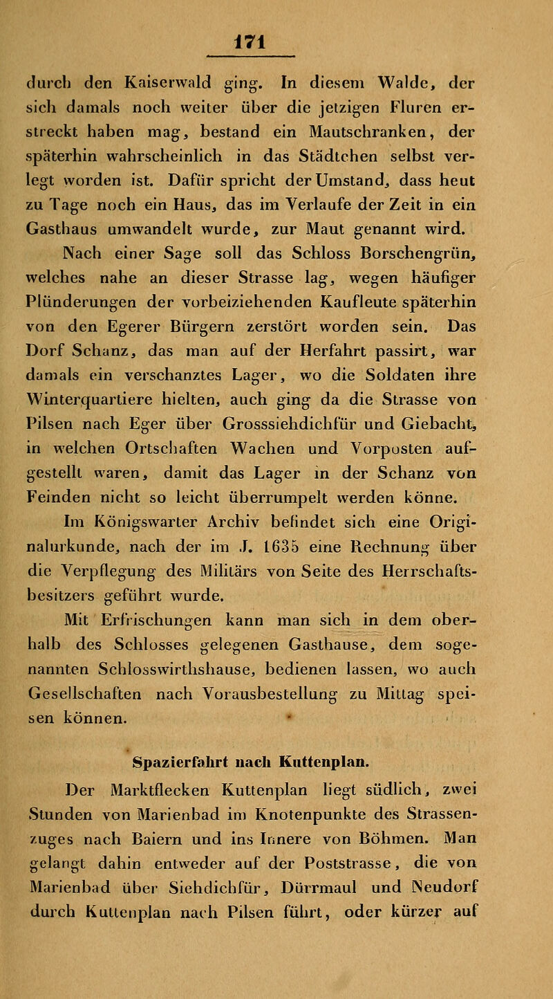 durch den Kaiserwald ging. In diesem Walde, der sich damals noch weiter über die jetzigen Fluren er- streckt haben mag, bestand ein Mautschranken, der späterhin wahrscheinlich in das Städtchen selbst ver- legt worden ist. Dafür spricht der Umstand, dass heut zu Tage noch ein Haus, das im Verlaufe der Zeit in ein Gasthaus umwandelt wurde, zur Maut genannt wird. Nach einer Sage soll das Schloss Borschengrün, welches nahe an dieser Strasse lag, wegen häufiger Plünderungen der vorbeiziehenden Kaufleute späterhin von den Egerer Bürgern zerstört worden sein. Das Dorf Schanz, das man auf der Herfahrt passirt, war damals ein verschanztes Lager, wo die Soldaten ihre Winterquartiere hielten, auch ging da die Strasse von Pilsen nach Eger über Grosssiehdichfür und Giebacht, in welchen Ortschaften Wachen und Vorposten auf- gestellt waren, damit das Lager in der Schanz von Feinden nicht so leicht überrumpelt werden könne. Im Königswarter Archiv befindet sich eine Origi- nahnkunde, nach der im .1. 1635 eine Rechnung über die Verpflegung des Militärs von Seite des Herrschafts- besitzers geführt wurde. Mit Erfrischungen kann man sich in dem ober- halb des Schlosses gelegenen Gasthause, dem soge- nannten Schlosswirthshause, bedienen lassen, wo auch Gesellschaften nach Vorausbestellung zu Mittag spei- sen können. * Spazierfahrt nach Knttenplan. Der Marktflecken Kuttenplan liegt südlich, zwei Stunden von Marienbad in) Knotenpunkte des Strassen- zuges nach Baiern und ins Innere von Böhmen. Man gelangt dahin entweder auf der Poststrasse, die von Marienbad über Sichdichfür, Dürrmaul und INeudorf durch Kutlenplan nach Pilsen führt, oder kürzer auf
