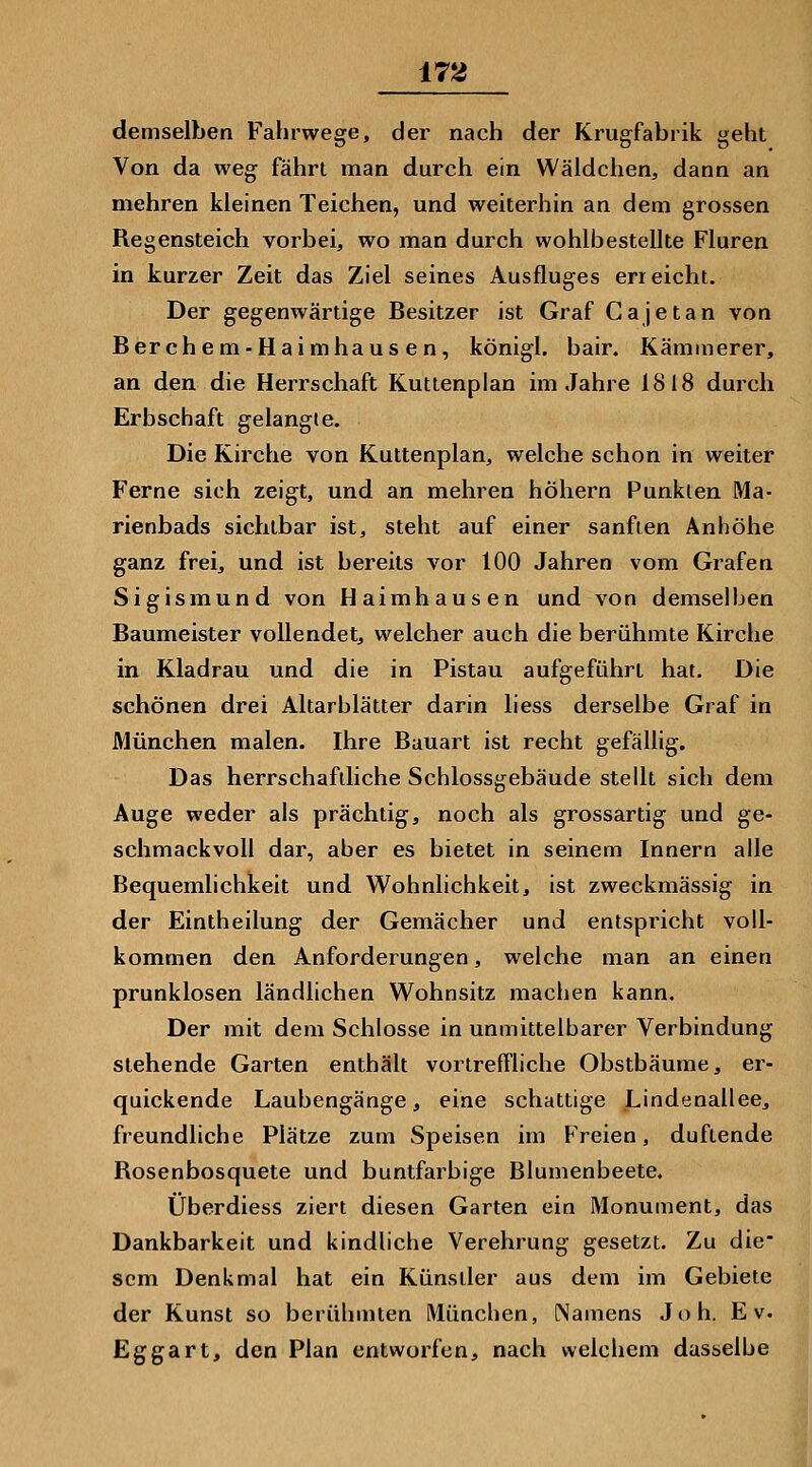 ±72 demselben Fahrwege, der nach der Krugfabrik geht Von da weg fährt man durch ein Wäldchen, dann an mehren kleinen Teichen, und weiterhin an dem grossen Regensteich vorbei, wo man durch wohlbestellte Fluren in kurzer Zeit das Ziel seines Ausfluges erreicht. Der gegenwärtige Besitzer ist Graf Ca je tan von Berchem-Haimhausen, königl. bair. Kämmerer, an den die Herrschaft Kuttenplan im Jahre 1818 duixh Erbschaft gelangte. Die Kirche von Kuttenplan, welche schon in weiter Ferne sich zeigt, und an mehren höhern Punkten Ma- rienbads sichtbar ist, steht auf einer sanften Anhöhe ganz frei, und ist bereits vor 100 Jahren vom Grafen Sigismund von Haimhausen und von demselben Baumeister vollendet, welcher auch die berühmte Kirche in Kladrau und die in Pistau aufgeführt hat. Die schönen drei Altarblätter darin liess derselbe Graf in München malen. Ihre Bauart ist recht gefällig. Das herrschafdiche Schlossgebäude stellt sich dem Auge weder als prächtig, noch als grossartig und ge- schmackvoll dar, aber es bietet in seinem Innern alle Bequemlichkeit und Wohnlichkeit, ist zweckmässig in der Eintheilung der Gemächer und entspricht voll- kommen den Anforderungen, welche man an einen prunklosen ländlichen Wohnsitz machen kann. Der mit dem Schlosse in unmittelbarer Verbindung stehende Garten enthält vortrefTliche Obstbäume, er- quickende Laubengänge, eine schattige Lindenallee, freundliche Plätze zum Speisen im Freien, duftende Rosenbosquete und buntfarbige Blumenbeete. Überdiess ziert diesen Garten ein Monument, das Dankbarkeit und kindliche Verehrung gesetzt. Zu die- sem Denkmal hat ein Künstler aus dem im Gebiete der Kunst so berühmten München, Namens Joh. E v. Eggart, den Plan entworfen, nach welchem dasselbe