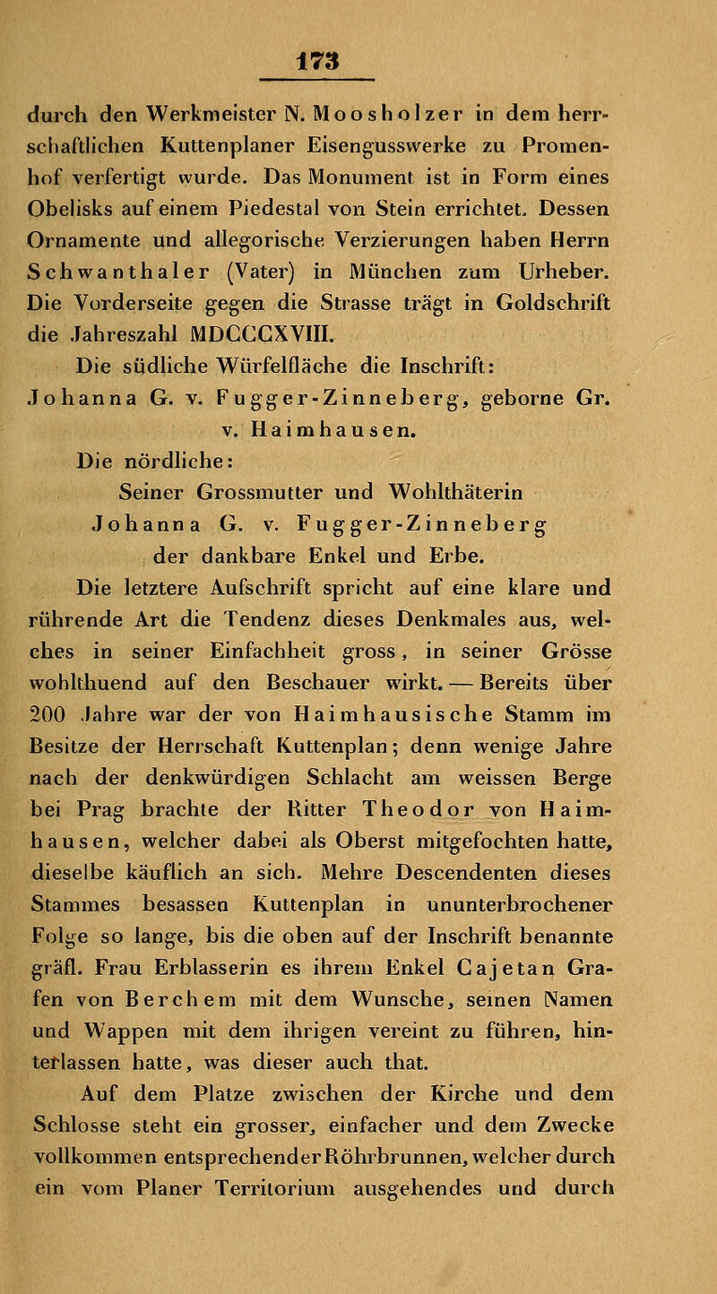 durch den Werkmeister N. Moo sholzer in dem herr- sciiaftlichen Kuttenplaner Eisengusswerke zu Promen- hof verfertigt wurde. Das Monument ist in Form eines Obelisks auf einem Piedestal von Stein errichtet. Dessen Ornamente und allegorische Verzierungen haben Herrn Schwanthaler (Vater) in München zum Urheber. Die Vorderseite gegen die Strasse trägt in Goldschrift die Jahreszahl MDCCCXVIII. Die südliche Wüi^felfläche die Inschrift: Johanna G. v. Fugger-Zinneberg, geborne Gr. V. Haimhausen. Die nördliche: Seiner Grossmutter und Wohlthäterin Johanna G. v. Fugger-Zinneberg der dankbare Enkel und Erbe. Die letztere Aufschrift spricht auf eine klare und rührende Art die Tendenz dieses Denkmales aus, wel- ches in seiner Einfachheit gross, in seiner Grösse wohlthuend auf den Beschauer wirkt. — Bereits über 200 Jahre war der von Haimhausische Stamm im Besitze der Herrschaft Kuttenplan; denn wenige Jahre nach der denkwürdigen Schlacht am weissen Berge bei Prag brachte der Ritter Theodor von Haim- hausen, welcher dabei als Oberst mitgefochten hatte, dieselbe käuflich an sich. Mehre Descendenten dieses Stammes besasseo Kuttenplan in ununterbrochener Folge so lange, bis die oben auf der Inschrift benannte gräfl. Frau Erblasserin es ihrem Enkel Cajetan Gra- fen von Berchem mit dem Wunsche, semen Namen und Wappen mit dem ihrigen vereint zu führen, hin- terlassen hatte, was dieser auch that. Auf dem Platze zwischen der Kirche und dem Schlosse steht ein grosser, einfacher und dem Zwecke vollkommen entsprechenderRöhrbrunnen, welcher durch ein vom Planer Territorium ausgehendes und durch