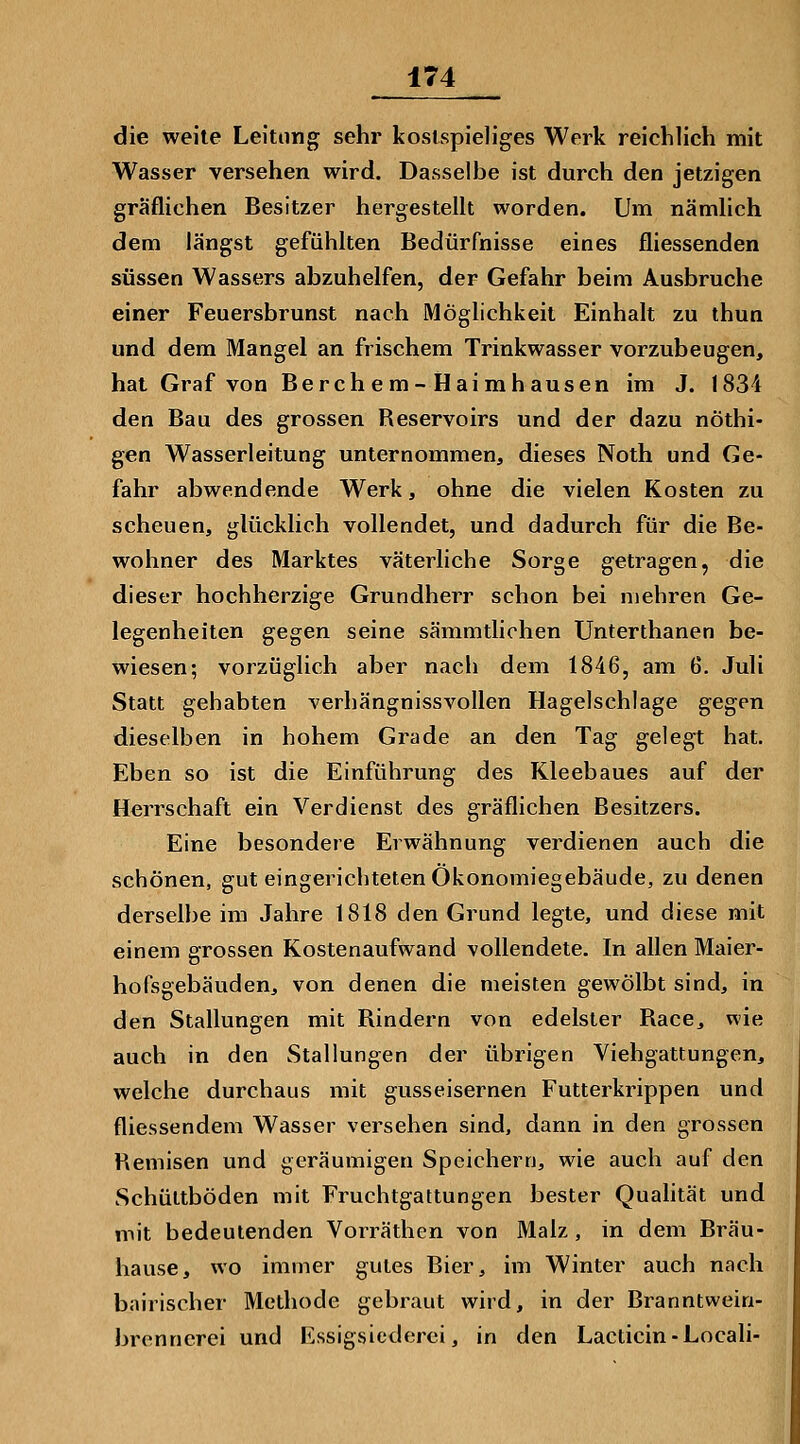 die weile Leitung sehr kostspieliges Werk reichlich mit Wasser versehen wird. Dasselbe ist durch den jetzigen gräflichen Besitzer hergestellt worden. Um nämlich dem längst gefühlten Bedürfnisse eines fliessenden süssen Wassers abzuhelfen, der Gefahr beim Ausbruche einer Feuersbrunst nach Möglichkeit Einhalt zu thun und dem Mangel an frischem Trinkwasser vorzubeugen, hat Graf von Berch em-Haimhausen im J. 1834 den Bau des grossen Reservoirs und der dazu nöthi- gen Wasserleitung unternommen, dieses Noth und Ge- fahr abwendende Werk, ohne die vielen Kosten zu scheuen, glücklich vollendet, und dadurch für die Be- wohner des Marktes väterliche Sorge getragen, die dieser hochherzige Grundherr schon bei mehren Ge- legenheiten gegen seine sämmtliohen Unterthanen be- wiesen; vorzüglich aber nach dem 1846, am 6. Juli Statt gehabten verhängnissvollen Hagelschlage gegen dieselben in hohem Grade an den Tag gelegt hat. Eben so ist die Einführung des Kleebaues auf der Herrschaft ein Verdienst des gräflichen Besitzers. Eine besondere Erwähnung verdienen auch die schönen, gut eingerichteten Ökonomiegebäude, zu denen derselbe im Jahre 1818 den Grund legte, und diese mit einem grossen Kostenaufwand vollendete. In allen Maier- hofsgebäuden, von denen die meisten gewölbt sind, in den Stallungen mit Rindern von edelster Race, wie auch in den Stallungen der übrigen Viehgattungen, welche durchaus mit gusseisernen Futterkrippen und fliessendem Wasser versehen sind, dann in den grossen Remisen und geräumigen Speichern, wie auch auf den Schüttböden mit Fruchtgattungen bester Quahtät und mit bedeutenden Vorräthen von Malz , in dem Bräu- hause, wo immer gutes Bier, im Winter auch nach bairischer Methode gebraut wird, in der Branntwein- brennerei und Essigsiederei, in den Lacticin-Locali-