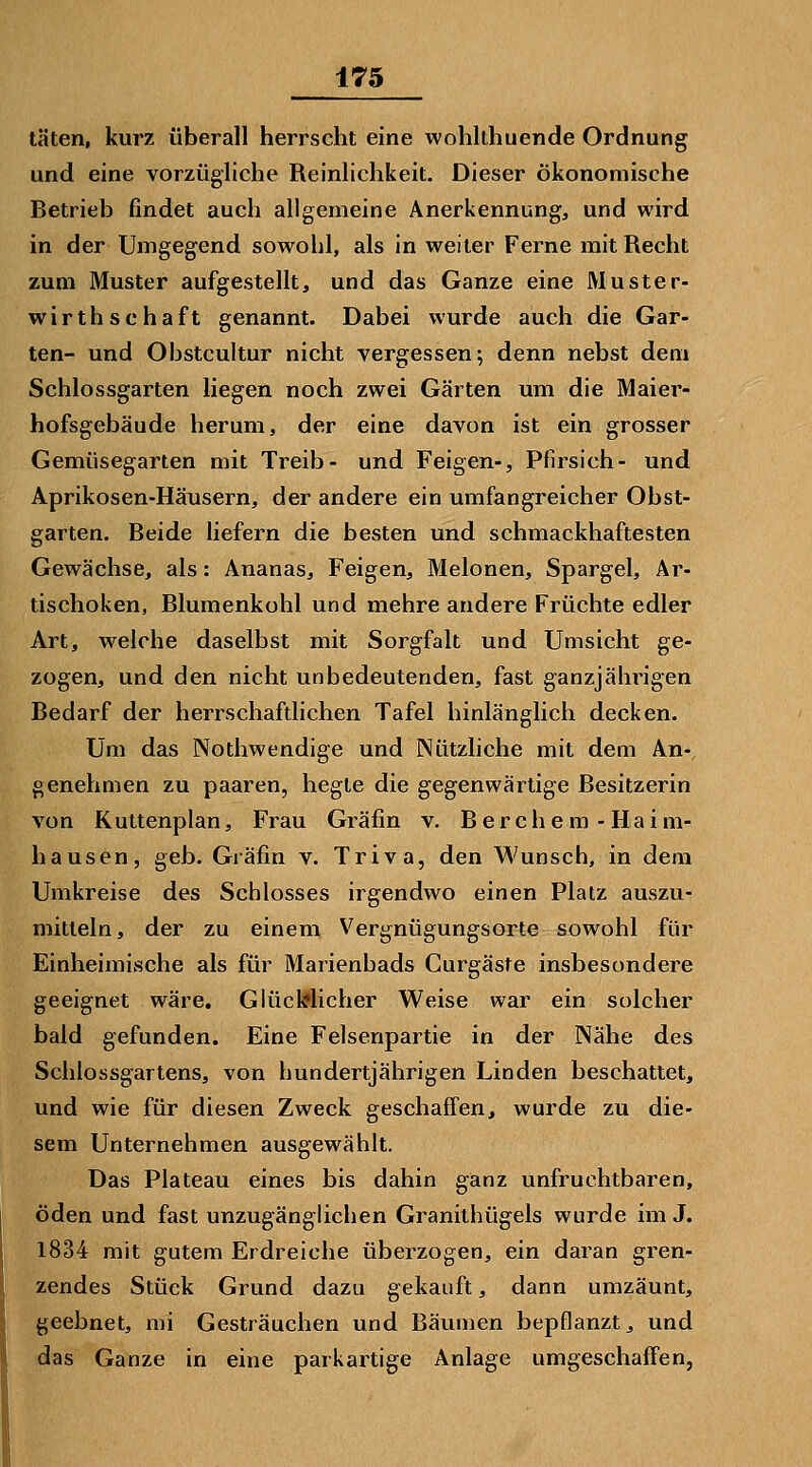 täten, kurz überall herrscht eine wohlthuende Ordnung und eine vorzügliche Reinlichkeit. Dieser ökonomische Betrieb findet auch allgemeine Anerkennung, und wird in der Umgegend sowohl, als in weiter Ferne mit Recht zum Muster aufgestellt, und das Ganze eine Muster- wirthschaft genannt. Dabei wurde auch die Gar- ten- und Obstcultur nicht vergessen; denn nebst dem Schlossgarten liegen noch zwei Gärten um die Maier- hofsgebäude herum, der eine davon ist ein grosser Gemüsegarten mit Treib- und Feigen-, Pfirsich- und Aprikosen-Häusern, der andere ein umfangreicher Obst- garten. Beide liefern die besten und schmackhaftesten Gewächse, als: Ananas, Feigen, Melonen, Spargel, Ar- tischoken, Blumenkohl und mehre andere Früchte edler Art, welche daselbst mit Sorgfalt und Umsicht ge- zogen, und den nicht unbedeutenden, fast ganzjälmgen Bedarf der herrschaftlichen Tafel hinlänglich decken. Um das Nothwendige und Nützliche mit dem An-, genehmen zu paaren, hegte die gegenwärtige Besitzerin von Kuttenplan, Frau Gräfin v, B e r c h e m - Ha i m- hausen, geb. Gräfin v. Triva, den Wunsch, in dem Umkreise des Schlosses irgendwo einen Platz auszu- mitteln, der zu einem Vergnügungsorte sowohl für Einheimische als für Marienbads Gurgäste insbesondere geeignet wäre. Glücl?licher Weise war ein solcher bald gefunden. Eine Felsenpartie in der Nähe des Schlossgartens, von hundertjährigen Linden beschattet, und wie für diesen Zweck geschaifen, wurde zu die- sem Unternehmen ausgewählt. Das Plateau eines bis dahin ganz unfruchtbaren, öden und fast unzugänglichen Granithügels wurde im J. 1834 mit gutem Erdreiche überzogen, ein daran gren- zendes Stück Grund dazu gekauft, dann umzäunt, geebnet, nii Gesträuchen und Bäumen bepflanzt, und das Ganze in eine parkartige Anlage umgeschaffen,
