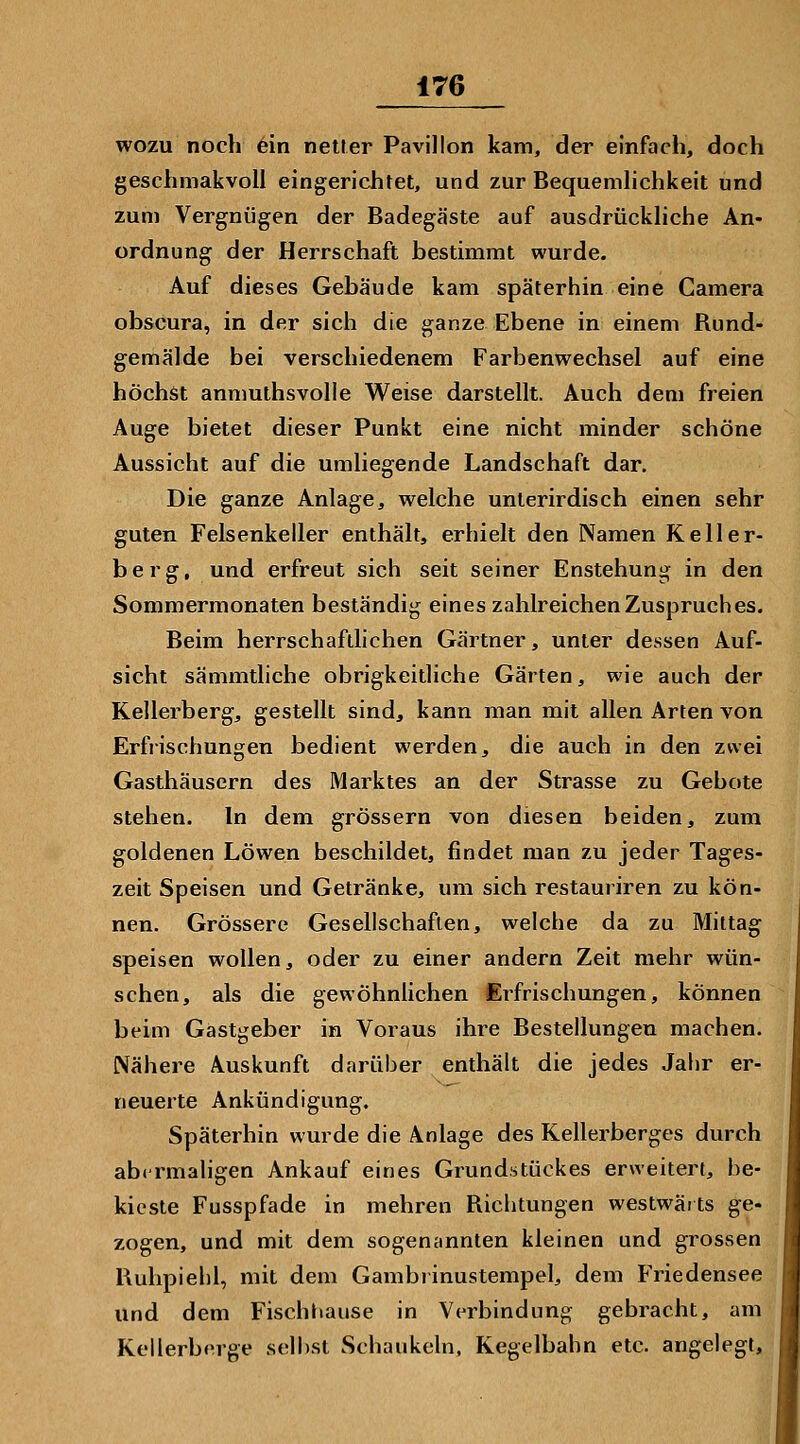 wozu noch 6in netler Pavillon kam, der einfach, doch geschmakvoll eingerichtet, und zur Bequemhchkeit und zum Vergnügen der Badegäste auf ausdrückhche An- ordnung der Herrschaft bestimmt wurde. Auf dieses Gebäude kam späterhin eine Camera obscura, in der sich die ganze Ebene in einem Rund- gemälde bei verschiedenem Farbenwechsel auf eine höchst anmuthsvolle Weise darstellt. Auch dem freien Auge bietet dieser Punkt eine nicht minder schöne Aussicht auf die umliegende Landschaft dar. Die ganze Anlage, welche unterirdisch einen sehr guten Felsenkeller enthält, erhielt den Namen Keller- berg, und erfreut sich seit seiner Enstehung in den Sommermonaten beständig eines zahlreichen Zuspruch es. Beim herrschaftheben Gärtner, unter dessen Auf- sicht sämmtliche obrigkeitliche Gärten, wie auch der Kellerberg, gestellt sind, kann man mit allen Arten von Erfiischungen bedient werden, die auch in den zwei Gasthäusern des Marktes an der Strasse zu Gebote stehen. In dem grössern von diesen beiden, zum goldenen Löwen beschildet, findet man zu jeder Tages- zeit Speisen und Getränke, um sich restauriren zu kön- nen. Grössere Gesellschaften, welche da zu Mittag speisen wollen, oder zu einer andern Zeit mehr wün- schen, als die gewöhnlichen Erfrischungen, können beim Gastgeber in Voraus ihre Bestellungen machen. Nähere Auskunft darüber enthält die jedes Jahr er- neuerte Ankündigung. Späterhin wurde die Anlage des Kellerberges durch abcrmahgen Ankauf eines Grundstückes erweitert, be- kieste Fusspfade in mehren Richtungen westwärts ge- zogen, und mit dem sogensinnlen kleinen und grossen Ruhpiehl, mit dem Gambrinustempel, dem Friedensee und dem Fischtiause in Verbindung gebracht, am Kellerberge selbst Schaukeln, Kegelbahn etc. angelegt. I
