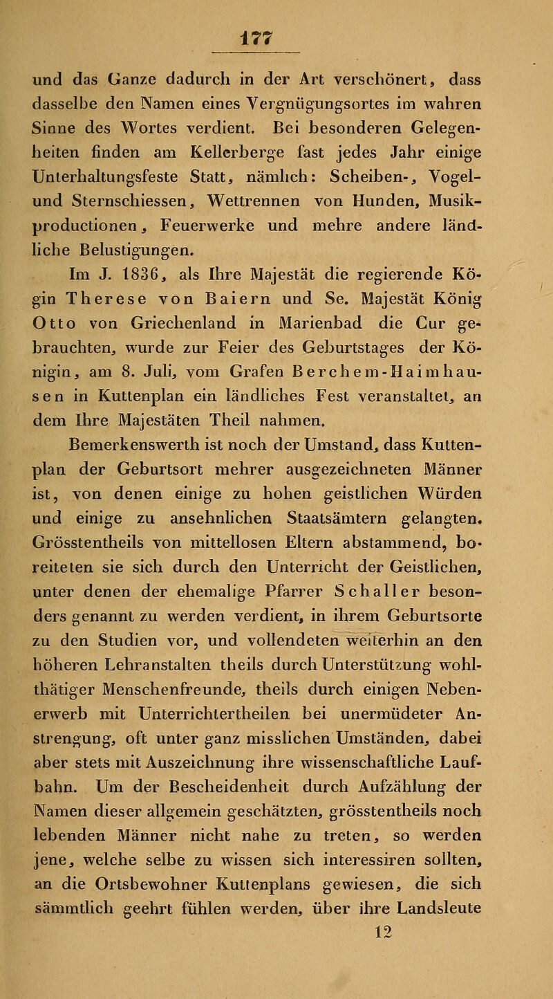und das Ganze dadurch in der Art verschönert, dass dasselbe den INamen eines Vergniigungsortes im wahren Sinne des Wortes verdient. Bei besonderen Gelegen- heiten finden am Kellcrberge fast jedes Jahr einige Unierhaltungsfeste Statt, nämlich: Scheiben-, Vogel- und Sternschiessen, Wettrennen von Hunden, Musik- productionen, Feuerwerke und mehre andere land- Hche Belustigungen. Im J. 1836, als Ihre Majestät die regierende Kö- gin Therese von Baiern und Se. Majestät König Otto von Griechenland in Marienbad die Cur ge- brauchten, wurde zur Feier des Geburtstages der Kö- nigin, am 8. Juli, vom Grafen Berchem-Haimhau- sen in Kuttenplan ein ländliches Fest veranstaltet, an dem Ihre Majestäten Theil nahmen. Bemerkenswerth ist noch der Umstand, dass Kutten- plan der Geburtsort mehrer ausgezeichneten Männer ist, von denen einige zu hohen geistlichen Würden und einige zu ansehnlichen Staatsämtern gelangten. Grösstentheils von mittellosen Eltern abstammend, bo- reite len sie sich durch den Unterricht der Geistlichen, unter denen der ehemalige Pfarrer Schall er beson- ders genannt zu werden verdient, in ihrem Geburtsorte zu den Studien vor, und vollendeten weiterhin an den höheren Lehranstalten theils durch Unterstützung wohl- thätiger Menschenfreunde, theils durch einigen Neben- erwerb mit Unterrichlertheilen bei unermüdeter An- strengung, oft unter ganz misslichen Umständen, dabei aber stets mit Auszeichnung ihre wissenschaftliche Lauf- bahn. Um der Bescheidenheit durch Aufzählung der Namen dieser allgemein geschätzten, grösstentheils noch lebenden Männer nicht nahe zu treten, so werden jene, welche selbe zu wissen sich interessiren sollten, an die Ortsbewohner Kuttenplans gewiesen, die sich sämmtlich geehrt fühlen werden, über ihre Landsleute 12