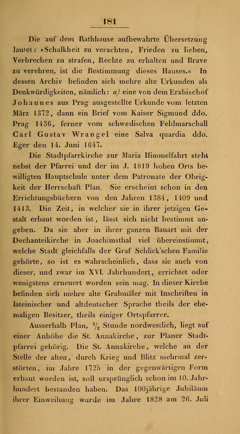 Die auf dem Rathhause aufbewahrte Übersetzung lautet: »Schalkheit zu verachten, Frieden zu heben, Verbrechen zu strafen. Rechte zu erhalten und Brave zu verehren, ist die Bestimmung dieses Hauses.« In dessen Archiv befinden sich mehre alte Urkunden als Denkwürdigkeiten, nämlich: a) eine von dem Erzbischof Johannes aus Prag ausgestellte Urkunde vom letzten März 1372, dann ein Brief vom Kaiser Sigmund ddo. Prag 1436, ferner vom schwedischen Feldmarschall Carl Gustav Wrangel eine Salva quardia ddo. Eger den 14. Juni 1647. Die Stadipfarrkirche zur Maria Himmelfahrt steht nebst der Pfarrei und der im J. 1819 hohen Orls be- willigten Hauptschule unter dem Patronate der Obrig- keit der Herrschaft Plan. Sie erscheint schon in den Errichtungsbüchern von den Jahren 1384, 1409 und 1413. Die Zeit, in welcher sie in ihrer jetzigen Ge- stalt erbaut worden ist, lässt sich nicht bestimmt an- geben. Da sie aber in ihrer ganzen Bauart mit der Dechanteikirche in Joachimsthal viel übereinstimmt, welche Stadt gleichfalls der Graf Schlick'schen Familie gehörte, so ist es wahrscheinlich, dass sie auch von dieser, und zwar im XVI. Jahrhundert, errichtet oder wenigstens erneuert worden sein mag. In dieser Kirche befinden sich mehre alte Grabmäler mit Inschriften in lateinischer und altdeutscher Sprache theils der ehe- maligen Besitzer, theils einiger Ortspfarrer. Ausserhalb Plan, Yg Stunde nordwestlich, hegt auf einer Anhöhe die St. Annakirche, zur Planer Stadt- pfarrei gehörig. Die St. Annakirche, welche an der Stelle der allen, durch Krieg und Blitz mehrmal zer- störten, im Jahre 1725 in der gegenwärtigen Form erbaut worden ist, soll ursprüngüch schon im 10. Jahr- hundert bestanden haben. Das 100jährige Jubiläum ihrer Einweihung wurde im Jahre 1828 am 26. Juli