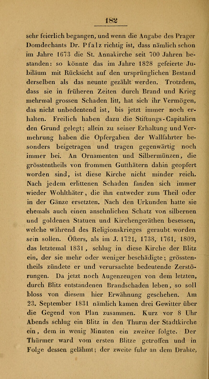 sehr feierlich begangen, und wenn die Angabe des Prager Domdechants Dr. P f a 1 z richtig ist, dass nämlich schon im Jahre 1673 die St. Annakirche seit 700 Jahren be- standen: so könnte das im Jahre 1828 gefeierte Ju- biläum mit Rücksicht auf den ursprünglichen Bestand derselben als das neunte gezählt werden. Trotzdem, dass sie in früheren Zeiten durch Brand und Krieg mehrmal grossen Schaden litt, hat sich ihr Vermögen, das nicht unbedeutend ist, bis jetzt immer noch er- halten. Freilich haben dazu die Stiftungs-Capitalien den Grund gelegt; allein zu seiner Erhaltung und Ver- mehrung haben die Opfergaben der Wallfahrter be- sonders beigetragen und tragen gegenwärtig noch immer bei. An Ornamenten und Silbermünzen, die grösstentheils von frommen Gutlhätern dahin geopfert worden sind, ist diese Kirche nicht minder reich. Nach jedem erlittenen Schaden fanden sich immer wieder Wohlthäter, die ihn entweder zum Theil oder in der Gänze ersetzten. Nach den Urkunden hatte sie ehemals auch einen ansehnlichen Schatz von silbernen und goldenen Statuen und Kirchengeräthen besessen, welche während des Religionskrieges geraubt worden sein sollen. Öfters, als im J. 1721, 1738, 1761, 1809, das letztemal 1831 , schlug in diese Kirche der Blitz ein, der sie mehr oder weniger beschädigte; grössten- theils zündete er und verursachte bedeutende Zerstö- rungen. Da jetzt noch Augenzeugen von dem letzten, durch Blitz entstandenen Brandschaden leben, so soll bloss von diesem hier Erwähnung geschehen. Am 23. September 1831 nämlich kamen drei Gewitter über die Gegend von Plan zusammen. Kurz vor 8 Uhr Abends schlug ein Blitz in den Thurm der Stadtkirche ein, dem in wenig Minuten ein zweiler folgte. Der Thürmer ward vom ersten Blitze getroffen und in Folge dessen gelähmt; der zweite fuhr an dem Drahte,