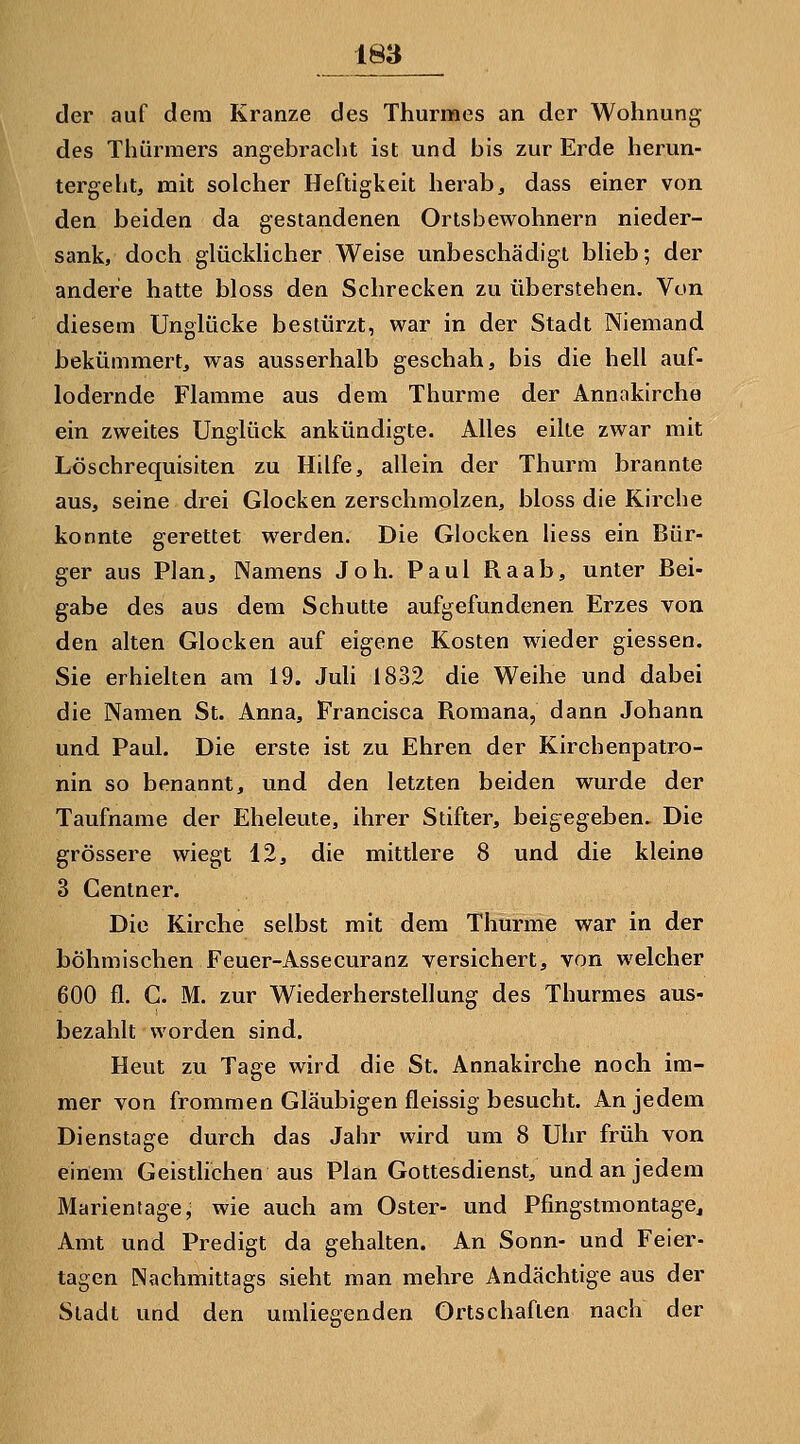 der auf dem Kranze des Thurmes an der Wohnung des Thürraers angebracht ist und bis zur Erde herun- tergeht, mit solcher Heftigkeit herab, dass einer von den beiden da gestandenen Ortsbewohnern nieder- sank, doch glückhcher Weise unbeschädigt blieb; der andere hatte bloss den Schrecken zu überstehen. Von diesem Unglücke bestürzt, war in der Stadt Niemand bekümmert, was ausserhalb geschah, bis die hell auf- lodernde Flamme aus dem Thurme der Annakirche ein zweites Unglück ankündigte. Alles eilte zwar mit Löschrequisiten zu Hilfe, allein der Thurni brannte aus, seine drei Glocken zerschmolzen, bloss die Kirche konnte gerettet werden. Die Glocken Hess ein Bür- ger aus Plan, Namens Joh. Paul Raab, unter Bei- gabe des aus dem Schutte aufgefundenen Erzes von den alten Glocken auf eigene Kosten wieder giessen. Sie erhielten am 19. Juh 1832 die Weihe und dabei die Namen St. Anna, Francisca Romana, dann Johann und Paul. Die erste ist zu Ehren der Kirchenpatrx)- nin so benannt, und den letzten beiden wurde der Taufname der Eheleute, ihrer Stifter, beigegeben. Die grössere wiegt 12, die mittlere 8 und die kleine 3 Centner. Die Kirche selbst mit dem Thurme war in der böhmischen Feuer-Assecuranz versichert, von welcher 600 fl. G. M. zur Wiederherstellung des Thurmes aus- bezahlt worden sind. Heut zu Tage wird die St. Annakirche noch im- mer von frommen Gläubigen fleissig besucht. An jedem Dienstage durch das Jahr wird um 8 Uhr früh von einem Geistlichen aus Plan Gottesdienst, und an jedem Marientage, wie auch am Oster- und Pfingstmontage^ Amt und Predigt da gehalten. An Sonn- und Feier- tagen Nachmittags sieht man mehre Andächtige aus der Stadt und den umliegenden Ortschaften nach der