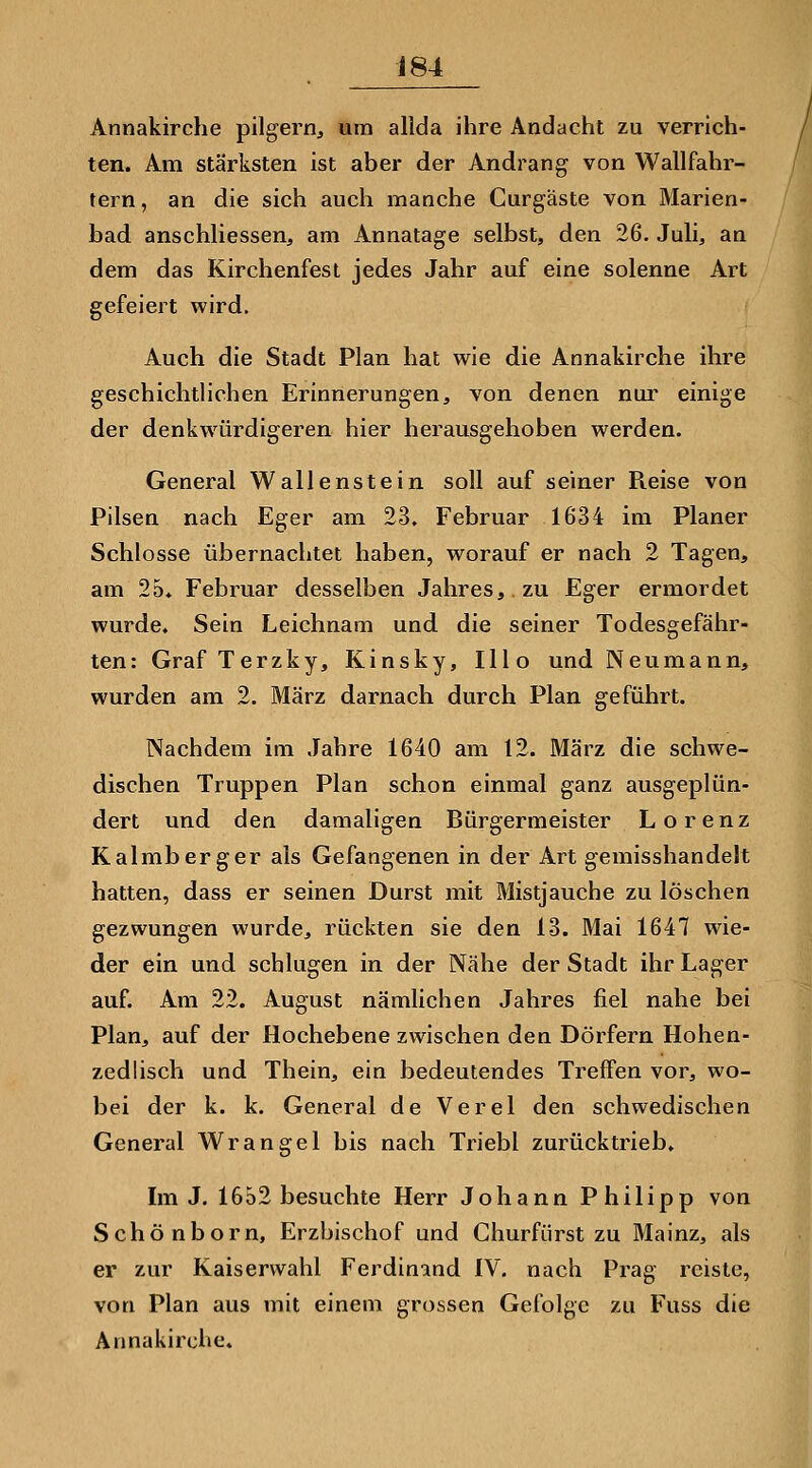 Annakirche pilgern, um allda ihre Andacht zu verrich- ten. Am stärksten ist aber der Andrang von Wallfahr- tern, an die sich auch manche Curgäste von Marien- bad anschliessend am Annatage selbst, den 26. Juli, an dem das Kirchenfest jedes Jahr auf eine solenne Art gefeiert wird. Auch die Stadt Plan hat wie die Annakirche ihre geschichtlichen Erinnerungen, von denen nur einige der denkwürdigeren hier herausgehoben werden. General Wallenstein soll auf seiner Reise von Pilsen nach Eger am 23. Februar 1634 im Planer Schlosse übernachtet haben, worauf er nach 2 Tagen, am 25» Februar desselben Jahres, zu Eger ermordet wurde. Sein Leichnam und die seiner Todesgefähr- ten: Graf Terzky, Kinsky, Illo und Neumann, wurden am 2. März darnach durch Plan geführt. Nachdem im Jahre 1640 am 12. März die schwe- dischen Truppen Plan schon einmal ganz ausgeplün- dert und den damaligen Bürgermeister Lorenz Kalmberg er als Gefangenen in der Art gemisshandelt hatten, dass er seinen Durst mit Mistjauche zu löschen gezwungen wurde, rückten sie den 13. Mai 1647 wie- der ein und schlugen in der Nähe der Stadt ihr Lager auf. Am 22. August nämlichen Jahres fiel nahe bei Plan, auf der Hochebene zwischen den Dörfern Hohen- zedlisch und Thein, ein bedeutendes Treffen vor, wo- bei der k. k. General de Verel den schwedischen General Wrangel bis nach Triebl zurücktrieb. Im J. 1652 besuchte Herr Johann Philipp von Schönborn, Erzbischof und C hur fürst zu Mainz, als er zur Kaiserwahl Ferdinand IV. nach Prag reiste, von Plan aus mit einem grossen Gefolge zu Fuss die Annakirche.