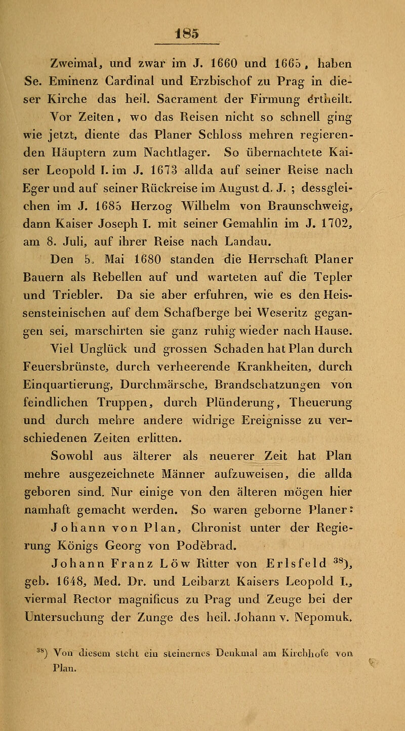 Zweimal, und zwar im J. 1660 und 1665 , haben Se. Eminenz Cardinal und Erzbischof zu Prag in die- ser Kirche das heil. Sacrament der Firmung drtiieilt. Vor Zeiten, wo das Reisen nicht so schnell ging wie jetzt, diente das Planer Schloss mehren regieren- den Häuptern zum Nachtlager. So übernachtete Kai- ser Leopold I. im J. 1673 allda auf seiner Reise nach Eger und auf seiner Rückreise im August d. J. ; dessglei- chen im J. 1685 Herzog Wilhelm von Braunschweig, dann Kaiser Joseph I. mit seiner Gemahlin im J. 1702, am 8. Juli, auf ihrer Reise nach Landau. Den 5o Mai 1680 standen die Herrschaft Planer Bauern als Rebellen auf und warteten auf die Tepler und Triebler. Da sie aber erfuhren, wie es den Heis- sensteinischen auf dem Schafberge bei Weseritz gegan- gen sei, marschirten sie ganz ruhig wieder nach Hause. Viel Unglück und grossen Schaden hat Plan durch Feuersbrünste, durch verheerende Krankheiten, durch Einquartierung, Durchmärsche, Brandschatzungen von feindlichen Truppen, durch Plünderung, Theuerung und durch mehre andere widrige Ereignisse zu ver- schiedenen Zeiten erlitten. Sowohl aus älterer als neuerer Zeit hat Plan mehre ausgezeichnete Männer aufzuweisen, die allda geboren sind. Nur einige von den älteren mögen hier namhaft gemacht werden. So waren geborne Planer* Johann von Plan, Chronist unter der Regie- rung Königs Georg von Podebrad. Johann Franz Low Ritter von Erlsfeld ^^), geb. 1648, Med» Dr. und Leibarzt Kaisers Leopold L, viermal Rector magnificus zu Prag und Zeuge bei der Untersuchung der Zunge des heil. Johann v. Nepomuk, ^*) Von diesem sieht ein sleineinos Denkmal am Kirchhofe von Plan.