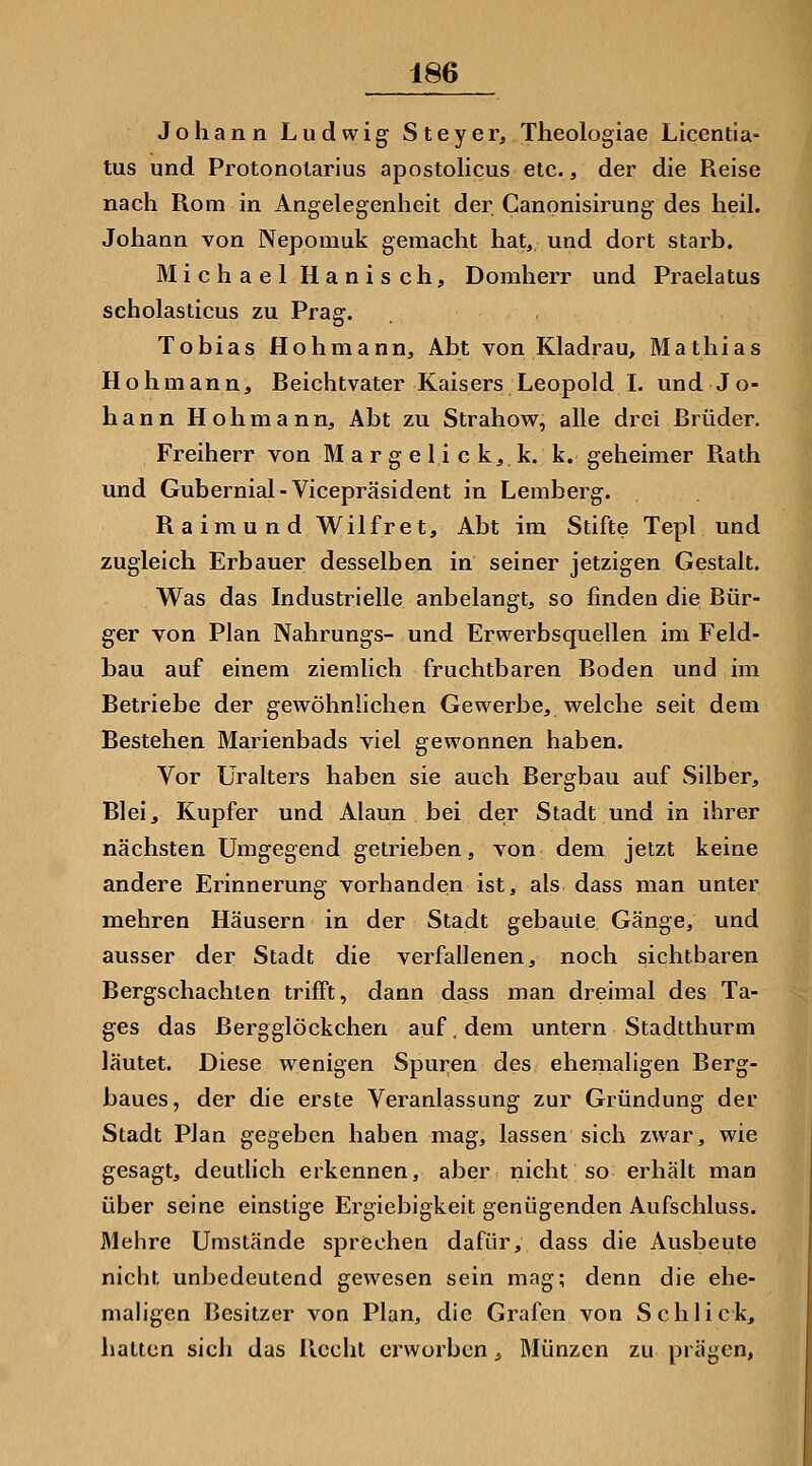 Johann Ludwig Steyer, Theologiae Licentia- tus und Protonolarius apostolicus etc., der die Reise nach Rom in Angelegenheit der Canonisirung des heil. Johann von Nepomuk gemacht hat, und dort starb, Michael Hanisch, Domherr und Praelatus scholasticus zu Prag. Tobias Hohmann, Abt von Kladrau, Mathias Hohmann, Reichtvater Kaisers Leopold I. und Jo- hann Höh mann, Abt zu Strahow, alle drei Rrüder. Freiherr von M a r g e 1 i c k, k. k. geheimer Rath und Gubernial-Vicepräsident in Lemberg. Raimund Wilfret, Abt im Stifte Tepl und zugleich Erbauer desselben in seiner jetzigen Gestalt. Was das Industrielle anbelangt, so finden die Bür- ger von Plan Nahrungs- und Erwerbsquellen im Feld- bau auf einem ziemlich fruchtbaren Boden und im Betriebe der gewöhnlichen Gewerbe, welche seit dem Bestehen Marienbads viel gewonnen haben. Vor üralters haben sie auch Bergbau auf Silber, Bleij Kupfer und Alaun bei der Stadt und in ihrer nächsten Umgegend getrieben, von dem jetzt keine andere Erinnerung vorhanden ist, als dass man unter mehren Häusern in der Stadt gebaute Gänge, und ausser der Stadt die verfallenen, noch sichtbaren Bergschachten trifft, dann dass man dreimal des Ta- ges das Bergglöckchen auf. dem untern Stadtthurm läutet. Diese wenigen Spuren des ehemaligen Berg- baues, der die erste Veranlassung zur Gründung der Stadt Plan gegeben haben mag, lassen sich zwar, wie gesagt, deutlich erkennen, aber nicht so erhält man über seine einstige Ergiebigkeit genügenden Aufschluss. Mehre Umstände sprechen dafür, dass die Ausbeute nicht unbedeutend gewesen sein mag; denn die ehe- mah'gen Besitzer von Plan, die Grafen von Schlick, hatten sich das Recht erworben ^ Münzen zu prägen,