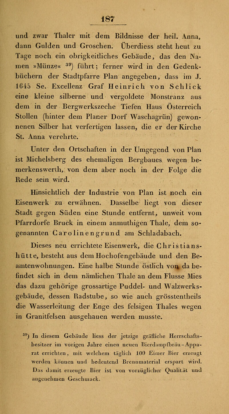 und zwar Thaler mit dem Bildnisse der heil. Anna, dann Gulden und Groschen. Überdiess steht heut zu Tage noch ein obrigkeitliches Gebäude, das den Na- men »Münze« ^^) führt; ferner wird in den Gedenk- büchern der Stadtpfarre Plan angegeben, dass im J. 1645 Se. Excellenz Graf Heinrich von Schlick eine kleine silberne und vergoldete Monstranz aus dem in der Bergwerkszeche Tiefen Haus Österreich Stolleu (hinter dem Planer Dorf Waschagrün) gewon- nenen Silber hat verfertigen lassen, die er der Kirche St. Anna verehrte. Unter den Ortschaften in der Umgegend von Plan ist Michelsberg des ehemaligen Bergbaues wegen be- merkenswerih, von dem aber noch in der Folge die Rede sein wird. Hinsichtlich der Industrie von Plan ist noch ein Eisenwerk zu erwähnen. Dasselbe liegt von dieser Stadt gegen Süden eine Stunde entfernt, unweit vom Pfarrdorfe Brück in einem anmuthigen Thale, dem so- genannten Garolinengrund am Schiadabach. Dieses neu errichtete Eisenwerk, die Christians- hütte, besteht aus dem Hochofengebäude und den Be- amtenwohnungen. Eine halbe Stunde östlich voi% da be- findet sich in dem nämlichen Thale an dem Flusse Mies das dazu gehörige grossartige Puddel- und Walzwerks- gebäude, dessen Radstube, so wie auch grösstentheils die Wasserleitung der Enge des felsigen Thaies wegen in Granitfelsen ausgehauen werden musste. ^^) In diesem Gebäude Hess der jetzige gräfliche Herrschafls- besitzer im Yorigen Jahre einea neuen Bierdampflsräu-Appa- rat errichten, mit welchem täglich 100 Eimer Bier erzeugt werden können und bedeutend Brennmaterial erspart wird. Das damit erzeugte Bier ist von vorzüglicher Qualität und angenehmen Geschmack.