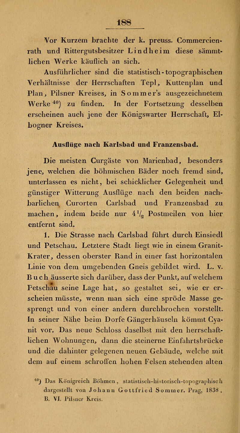 Vor Kurzem bfachte der k. preuss. Comniercien- ralh und Rittergutsbesitzer Lind he im diese sämmt- lichen Werke käuflich an sich. Ausführlicher sind die statistisch - topographischen Verhältnisse der Herrschaften Tepl, Kuttenplan und Plan^ Pilsner Kreises^ in Sommer's ausgezeichnetem Werke ^°) zu finden. In der Fortsetzung desselben erscheinen auch jene der Königswarter Herrschaft, El- bogner Kreises. Ausflüge nach Karlsbad und Franzensbad. Die meisten Curgäste von Marienbad, besonders jene, welchen die böhmischen Bäder noch fremd sind, unterlassen es nicht, bei schicklicher Gelegenheit und günstiger Witterung Ausflüge nach den beiden nach- barlichen Gurorten Carlsbad und Franzensbad zu machen, indem beide nur 4V2 Postmeilen von hier entfernt sind« 1. Die Strasse nach Carlsbad führt durch Einsiedl und Petschau. Letztere Stadt liegt wie in einem Granit- Krater, dessen oberster Rand in einer fast horizontalen Linie von dem umgebenden Gneis gebildet wird. L. v. Buch äusserte sich darüber, dass der Punkt, auf welchem Petschau seine Lage hat, so gestaltet sei, wie er er- scheien müsste, wenn man sich eine spröde Masse ge- sprengt und von einer andern dui'chbrochen vorsteflt. In seiner Nähe beim Dorfe Gängerhäuseln kömmt Cya- nit vor. Das neue Schloss daselbst mit den herrschaft- lichen Wohnungen, dann die steinerne Einfahrlsbrücke und die dahinter gelegenen neuen Gebäude, welche mit dem auf einem schroffen hohen Felsen stehenden alten **) Das Königreich Bölimcn , sLaLi.siisch-hi.storiscli-topogra|iliisc}i dargestellt von Johann Gottfried Sommer. Prag, 1838. B. VI. Pilsner Kreis.