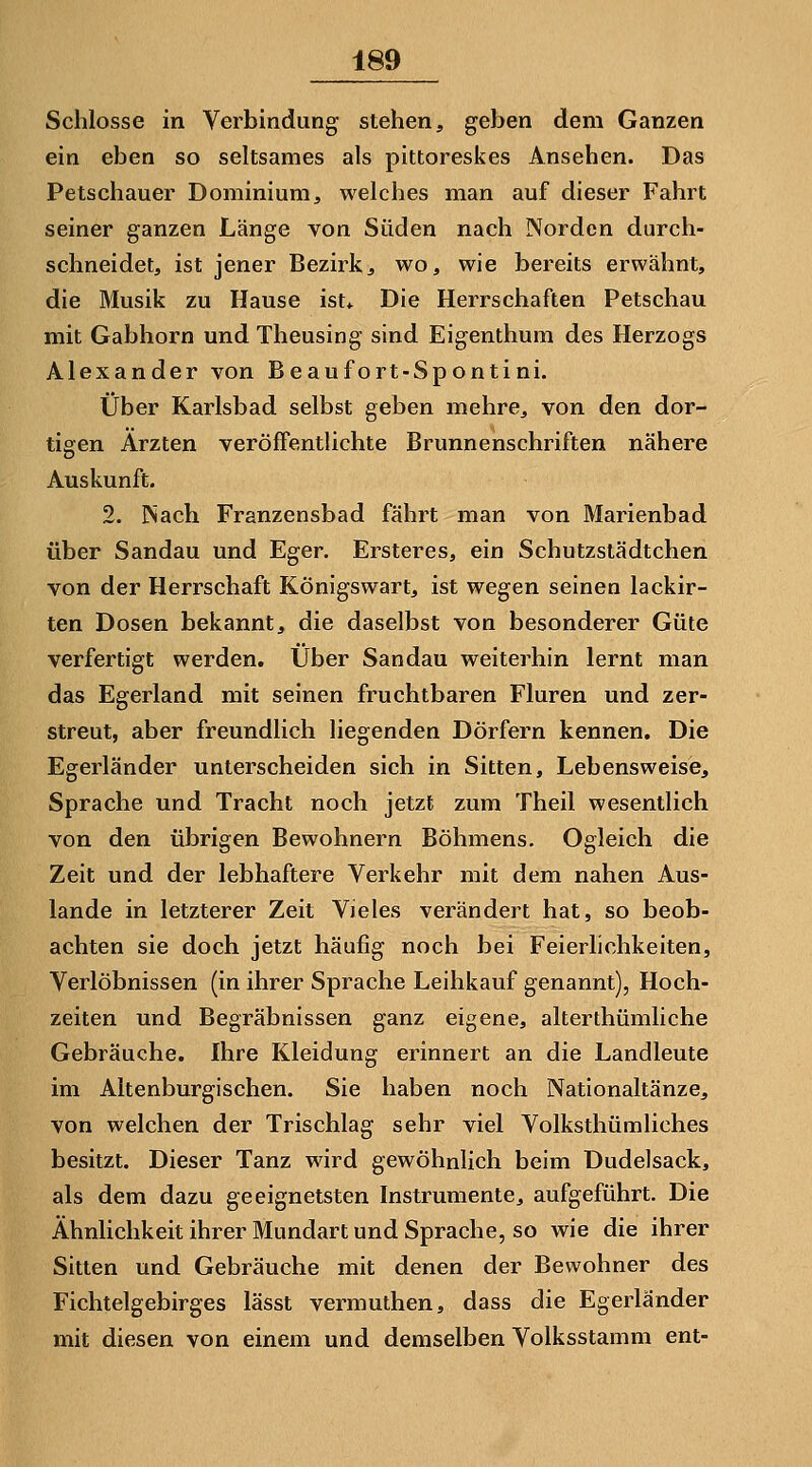 Schlosse in Verbindung stehen, geben dem Ganzen ein eben so seltsames als pittoreskes Ansehen. Das Petschauer Dominium, welches man auf dieser Fahrt seiner ganzen Länge von Süden nach Norden durch- schneidet, ist jener Bezirk, wo, wie bereits erwähnt, die Musik zu Hause ist,. Die Herrschaften Petschau mit Gabhorn und Theusing sind Eigenthum des Herzogs Alexander von Beaufort-Spontini. Über Karlsbad selbst geben mehre, von den dor- tigen Ärzten veröffentlichte Brunnenschriften nähere Auskunft. 2. INach Franzensbad fährt man von Marienbad über Sandau und Eger. Ersteres, ein Schutzstädtchen von der Herrschaft Königswart, ist wegen seinen lackir- ten Dosen bekannt, die daselbst von besonderer Güte verfertigt werden. Über Sandau weiterhin lernt man das Egerland mit seinen fruchtbaren Fluren und zer- streut, aber freundlich liegenden Dörfern kennen. Die Egerländer unterscheiden sich in Sitten, Lebensweise, Sprache und Tracht noch jetzt zum Theil wesentlich von den übrigen Bewohnern Böhmens. Ogleich die Zeit und der lebhaftere Verkehr mit dem nahen Aus- lande in letzterer Zeit Vieles verändert hat, so beob- achten sie doch jetzt häufig noch bei Feierlichkeiten, Verlöbnissen (in ihrer Sprache Leihkauf genannt), Hoch- zeiten und Begräbnissen ganz eigene, alterthümliche Gebräuche. Ihre Kleidung erinnert an die Landleute im Altenburgischen. Sie haben noch Nationaltänze, von welchen der Trischlag sehr viel Volksthümliches besitzt. Dieser Tanz wird gewöhnlich beim Dudelsack, als dem dazu geeignetsten Instrumente, aufgeführt. Die Ähnlichkeit ihrer Mundart und Sprache, so wie die ihrer Sitten und Gebräuche mit denen der Bewohner des Fichtelgebirges lässt vermuthen, dass die Egerländer mit diesen von einem und demselben Volksstamm ent-