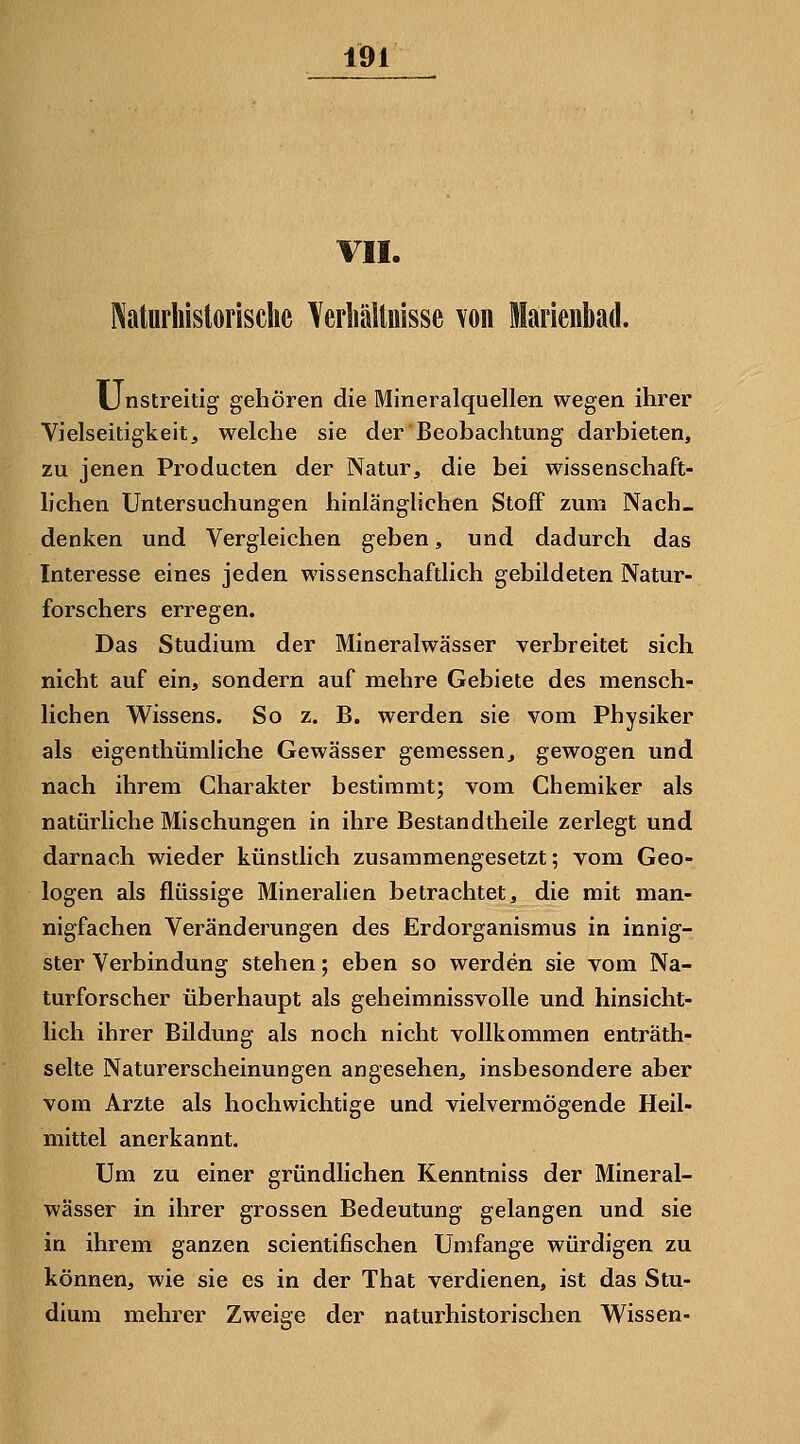 VII. ]\aturhistorisclie Yeiiiälluisse von Maiieiibad. Unstreitig gehören die Mineralquellen wegen ihrer Vielseitigkeit, welche sie der Beobachtung darbieten, zu jenen Producten der Natur, die bei wissenschaft- lichen Untersuchungen hinlänglichen Stoff zum Nach« denken und Vergleichen geben, und dadurch das Interesse eines jeden wissenschaftlich gebildeten Natur- forschers erregen. Das Studium der Mineralwässer verbreitet sich nicht auf ein, sondern auf mehre Gebiete des mensch- lichen Wissens. So z. B. werden sie vom Physiker als eigenthümliche Gewässer gemessen, gewogen und nach ihrem Charakter bestimmt; vom Chemiker als natürliche Mischungen in ihre Bestandtheile zerlegt und darnach wieder künstlich zusammengesetzt; vom Geo- logen als flüssige Mineralien betrachtet, die mit man- nigfachen Veränderungen des Erdorganismus in innig- ster Verbindung stehen; eben so werden sie vom Na- turforscher überhaupt als geheimnissvolle und hinsicht- lich ihrer Bildung als noch nicht vollkommen enträth- selte Naturerscheinungen angesehen, insbesondere aber vom Arzte als hochwichtige und vielvermögende Heil- mittel anerkannt. Um zu einer gründlichen Kenntniss der Mineral- wässer in ihrer grossen Bedeutung gelangen und sie in ihrem ganzen scientifischen Umfange würdigen zu können, wie sie es in der That verdienen, ist das Stu- dium mehrer Zweige der naturhistorischen Wissen-