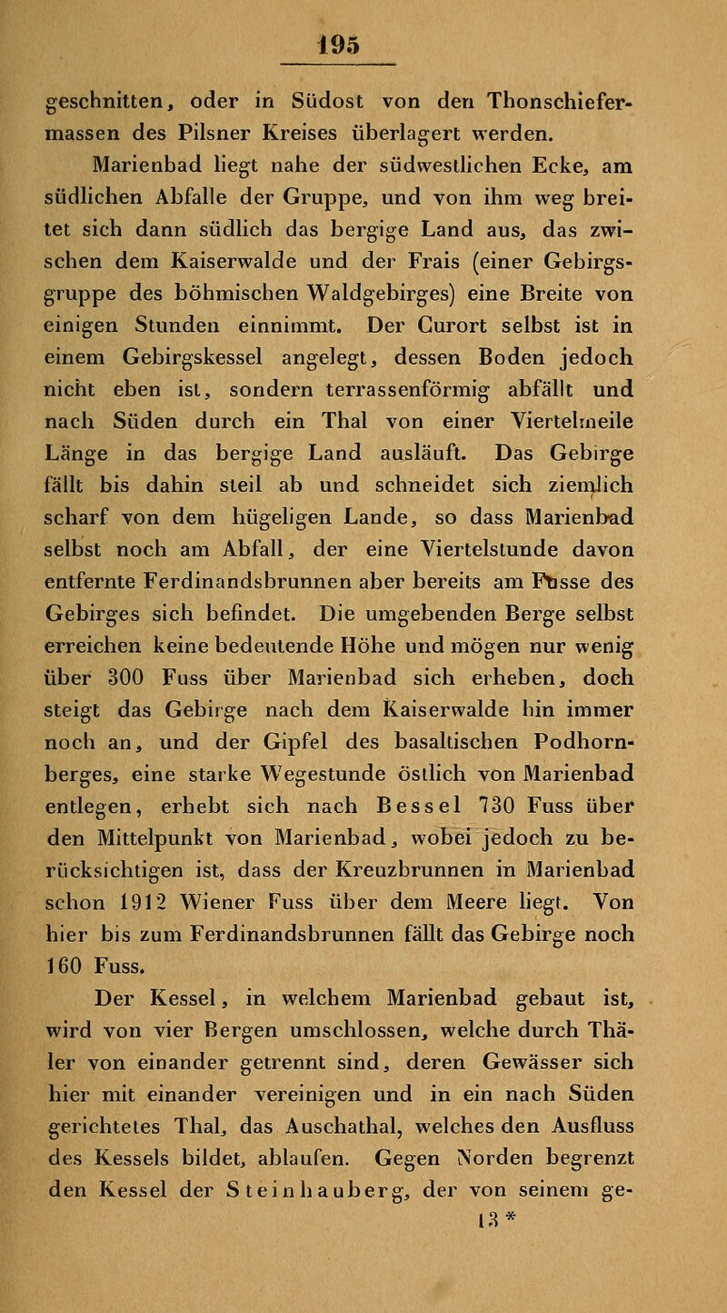 geschnitten, oder in Südost von den Thonschiefer- massen des Pilsner Kreises überlagert werden. Marienbad liegt nahe der südwestlichen Ecke, am südlichen Abfalle der Gruppe, und von ihm weg brei- tet sich dann südlich das bergige Land aus, das zwi- schen dem Kaiserwalde und der Frais (einer Gebirgs- gruppe des böhmischen Waldgebirges) eine Breite von einigen Stunden einnimmt. Der Curort selbst ist in einem Gebirgskessel angelegt, dessen Boden jedoch nicht eben ist, sondern terrassenförmig abfällt und nach Süden durch ein Thal von einer Viertehneile Länge in das bergige Land ausläuft. Das Gebirge fällt bis dahin steil ab und schneidet sich zienilich scharf von dem hügeligen Lande, so dass Marienbad selbst noch am Abfall, der eine Viertelstunde davon entfernte Ferdinandsbrunnen aber bereits am Ftisse des Gebirges sich befindet. Die umgebenden Berge selbst erreichen keine bedeutende Höhe und mögen nur wenig über 300 Fuss über Marienbad sich erheben, doch steigt das Gebirge nach dem Kaiserwalde hin immer noch an, und der Gipfel des basaltischen Podhorn- berges, eine starke Wegestunde östlich von Marienbad entlegen, erhebt sich nach Bessel 730 Fuss über den Mittelpunkt von Marienbad, wobei jedoch zu be- rücksichtigen ist, dass der Kreuzbrunnen in Marienbad schon 1912 Wiener Fuss über dem Meere hegt. Von hier bis zum Ferdinandsbrunnen fällt das Gebirge noch 160 Fuss. Der Kessel, in welchem Marienbad gebaut ist, wird von vier Bergen umschlossen, welche durch Thä- 1er von einander getrennt sind, deren Gewässer sich hier mit einander vereinigen und in ein nach Süden gerichtetes Thal, das Auschathai, welches den Ausfluss des Kessels bildet, ablaufen. Gegen Norden begrenzt den Kessel der S teinhauberg, der von seinem ge- [3*