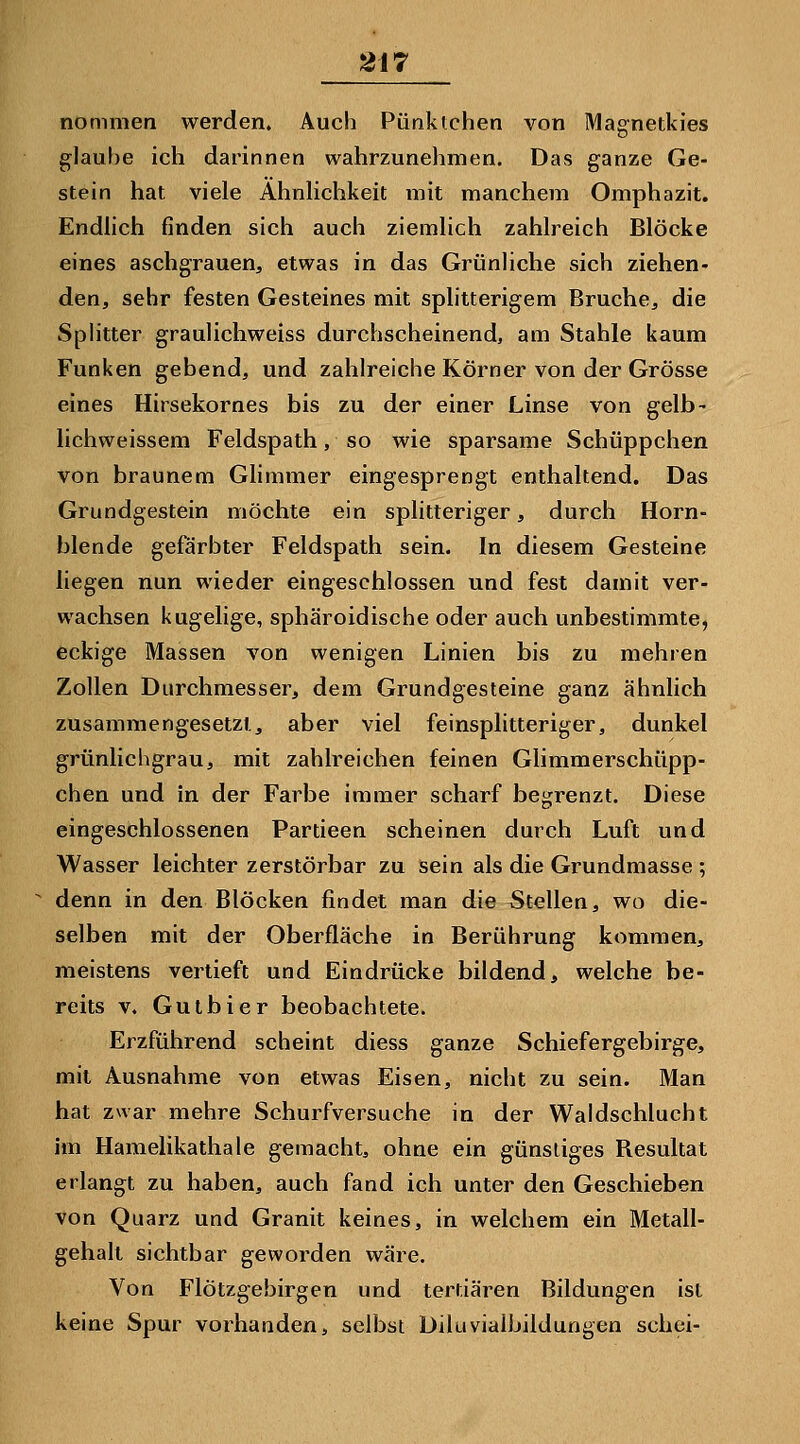 nommen werden» Auch Pünklchen von Magnetkies glauf)e ich darinnen wahrzunehmen. Das ganze Ge- stein hat viele Ähnlichkeit mit manchem Omphazit. Endlich finden sich auch ziemlich zahlreich Blöcke eines aschgrauen, etwas in das Grünliche sich ziehen- den, sehr festen Gesteines mit splitterigem Bruche, die Splitter graulichweiss durchscheinend, am Stahle kaum Funken gebend, und zahlreiche Körner von der Grösse eines Hirsekornes bis zu der einer Linse von gelb- lichweissem Feldspath, so wie sparsame Schüppchen von braunem Glimmer eingesprengt enthaltend. Das Grundgestein möchte ein splitteriger, durch Horn- blende gefärbter Feldspath sein. In diesem Gesteine liegen nun wieder eingeschlossen und fest damit ver- wachsen kugelige, sphäroidische oder auch unbestimmte, eckige Massen von wenigen Linien bis zu mehren Zollen Durchmesser, dem Grundgesteine ganz ähnlich zusammengesetzt, aber viel feinsplitteriger, dunkel grünlichgrau, mit zahlreichen feinen Glimmerschüpp- chen und in der Farbe immer scharf begrenzt. Diese eingeschlossenen Partieen scheinen durch Luft und Wasser leichter zerstörbar zu sein als die Grundmasse ; denn in den Blöcken findet man die Stellen, wo die- selben mit der Oberfläche in Berührung kommen, meistens vertieft und Eindrücke bildend, welche be- reits V, Gutbier beobachtete. Erzführend scheint diess ganze Schiefergebirge, mit Ausnahme von etwas Eisen, nicht zu sein. Man hat zwar mehre Schurfversuche in der Waldschlucht im Hamelikathale gemacht, ohne ein günstiges Resultat erlangt zu haben, auch fand ich unter den Geschieben von Quarz und Granit keines, in welchem ein Metall- gehalt sichtbar geworden wäre. Von Flötzgebirgen und tertiären Bildungen ist keine Spur vorhanden, selbst Diluvialbildungen schei-