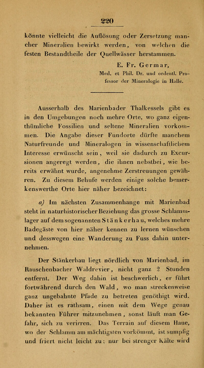 könnte vielleicht die Auflösung oder Zersetzung man- cher Mineralien bewirkt werdenj, von welchen die festen Bestandtheile der Quellwässer herstammen. E. Fr. Germar^ Med. et Phil, Dr. und ordentl. Pro- fessor der Mineralogie in Halle. Ausserhalb des Marienbader Thalkessels gibt es in den Umgebungen noch mehre Orte, wo ganz eigen- thümliche Fossilien und seltene Mineralien vorkom- men. Die Angabe dieser Fundorte dürfte manchem Naturfreunde und Mineralogen in wissenschaftlichem Interesse erwünscht sein, weil sie dadurch zu Excur- sionen angeregt werden, die ihnen nebstbei, wie be- reits erwähnt wurde, angenehme Zerstreuungen gewäh- ren. Zu diesem Behufe werden einige solche bemer- kenswerthe Orte hier näher bezeichnet: a) Im nächsten Zusammenhange mit Marienbad steht in naturhistorischer Beziehung das grosse Schlamm- lager auf demsogeuanntenStänkerhau, welches mehre Badegäste von hier näher kennen zu lernen wünschen und desswegen eine Wanderung zu Fuss dahin unter- nehmen. Der Stänkerhau liegt nördlich von Marienbad, im Rauschenbacher Waldrevier, nicht ganz 2 Stunden entfernt. Der Weg dahin ist beschwerlich, er führt fortwährend durch den Wald, wo man streckenweise ganz ungebahnte Pfade zu betreten genöthigt wird. Daher ist es rathsam, einen mit dem Wege genau bekannten Führer mitzunehmen, sonst läuft man Ge- fahr, sich zu verirren. Das Terrain auf diesem Haue, wo dei- Schlamm am mächtigsten vorkömmt, ist sumpfig und fi iert nicht leicht zu; nur bei strenger Kälte wird