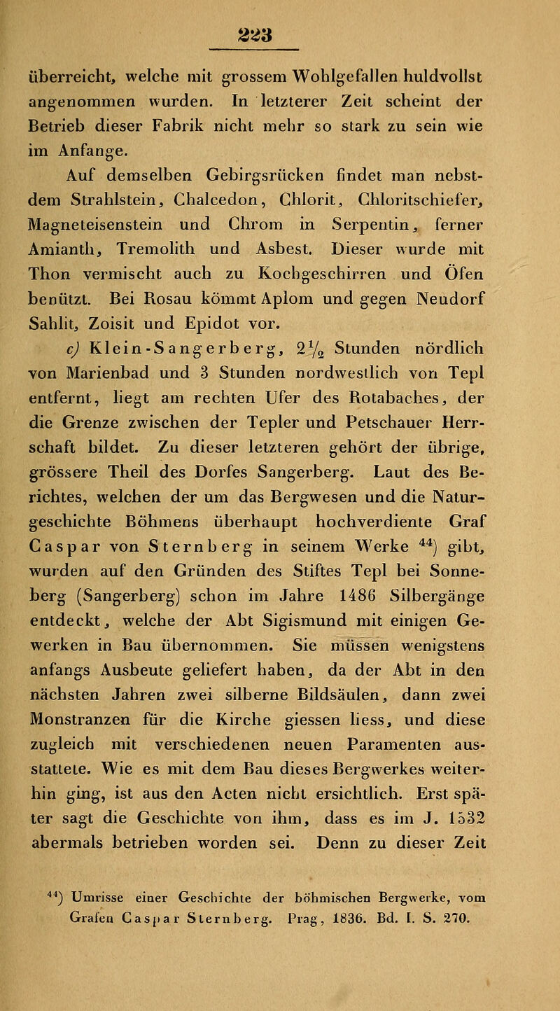 überreicht, welche mit grossem Wohlgefallen huldvollst angenommen wurden. In letzterer Zeit scheint der Betrieb dieser Fabrik nicht mehr so stark zu sein wie im Anfange. Auf demselben Gebirgsrücken findet man nebst- dem Strahlstein, Chalcedon, Ghlorit, Chloritschiefer, Magneteisenstein und Chrom in Serpentin, ferner Amianth, Tremolith und Asbest. Dieser wurde mit Thon vermischt auch zu Kochgeschirren und Öfen benützt. Bei Rosau kömmt Aplom und gegen Neudorf Sahlit, Zoisit und Epidot vor. cj Klein-S angerb erg, SYa Stunden nördlich von Marienbad und 3 Stunden nordwestlich von Tepl entfernt, liegt am rechten Ufer des Rotabaches, der die Grenze zwischen der Tepler und Petschauer Herr- schaft bildet. Zu dieser letzteren gehört der übrige, grössere Theil des Dorfes Sangerberg. Laut des Be- richtes, welchen der um das Bergwesen und die Natur- geschichte Böhmens überhaupt hochverdiente Graf Caspar von Sternberg in seinem Werke **) giht, wurden auf den Gründen des Stiftes Tepl bei Sonne- berg (Sangerberg) schon im Jahre 1486 Silbergänge entdeckt, welche der Abt Sigismund mit einigen Ge- werken in Bau übernommen. Sie müssen wenigstens anfangs Ausbeute geliefert haben, da der Abt in den nächsten Jahren zwei silberne Bildsäulen, dann zwei Monstranzen für die Kirche giessen liess, und diese zugleich mit verschiedenen neuen Paramenten aus- stattete. Wie es mit dem Bau dieses Bergwerkes weiter- hin ging, ist aus den Acten nicht ersichtlich. Erst spä- ter sagt die Geschichte von ihm, dass es im J. 1532 abermals betrieben worden sei. Denn zu dieser Zeit '') Umrisse einer Gescliichie der böhmischen Bergwerke, vom Grafen Casj)ar Sternberg. Prag, 1836. Bd. I. S. 270.