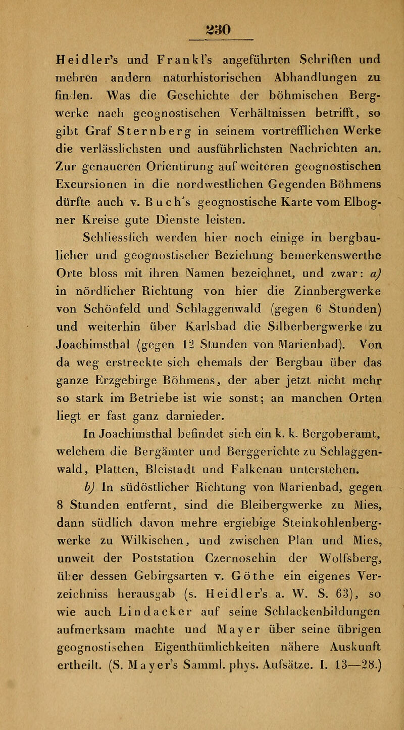 Heidler's und Frankl's angeführten Schriften und mehren andern naturhistorischen Abhandlungen zu finden. Was die Geschichte der böhmischen Berg- werke nach geognostischen VerhäUnissen betrifft, so gibt Graf Sternberg in seinem vorlrefFlichen Werke die verlässlichsten und ausführhchsten Nachrichten an. Zur genaueren Orientirung auf weiteren geognostischen Excursionen in die nordwesthchen Gegenden Böhmens dürfte auch v. Buch's geognostische Karte vom Elbog- ner Kreise gute Dienste leisten. Schliesslich werden hier noch einige in bergbau- licher und geognostischer Beziehung bemerkenswerlhe Orte bloss mit ihren Namen bezeichnet, und zwar: a) in nördlicher Richtung von hier die Zinnbergwerke von Schönfeld und Schlaggenwald (gegen 6 Stunden) und weiterhin über Karlsbad die Silberbergwerke zu Joachimsthal (gegen 12 Stunden von Marienbad). Von da weg erstreckte sich ehemals der Bergbau über das ganze Erzgebirge Böhmens, der aber jetzt nicht mehr so stark im Betriebe ist wie sonst; an manchen Orten liegt er fast ganz darnieder. In Joachimsthal befindet sich ein k. k. Bergoberamt, welchem die ßergämler und Berggerichte zu Schlaggen- wald, Platten, Bleistadt und Falkenau unterstehen. b) In südöstlicher Richtung von Marienbad, gegen 8 Stunden entfernt, sind die Bleibergwerke zu Mies, dann südlich davon mehre ergiebige Steinkohlenberg- werke zu Wilkischen, und zwischen Plan und Mies, unweit der Poststation Czernoschin der Wolfsberg, über dessen Gebirgsarten v. Göthe ein eigenes Ver- zeichniss herausgab (s. Heidlers a. W. S. 63), so wie auch Lindacker auf seine Schlackenbildungen aufmerksam machte und Mayer über seine übrigen geognostischen Eigenthümlichkeiten nähere Auskunft ertheilt. (S. Ma yer's Samml. phys. Aufsätze. I. 13—28.)