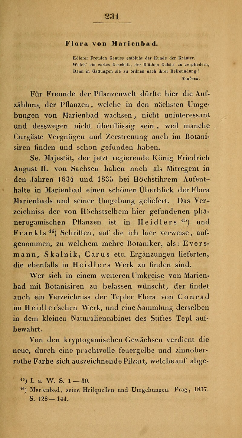 Flora von Marienbad. Edlerer Freuden Genuss entblühl der Kunde der Kräuter. Welch' ein zartes Geschäft, der Blüthen Gebäu'' zu zergliedern, Dann in Gattungen sie zu ordnen nach ihrer Befreundung! Neubeck. Für Freunde der Pflanzenwelt dürfte hier die Auf- zählung der Pflanzen, welche in den nächsten Umge- bungen von Marienbad wachsen, nicht uninteressant und desswegen nicht überflüssig sein, weil manche Curgäste Vergnügen und Zerstreuung auch im Botani- siren finden und schon gefunden haben. Se. Majestät, der jetzt regierende König Friedrich August IL von Sachsen haben noch als Mitregent in den Jahren 1834 und 1835 bei Höchstihrem Aufent- halte in Marienbad einen schönen Überblick der Flora Marienbads und seiner Umgebung geliefert. Das Ver- zeichniss der von Höchstselbem hier gefundenen phä- nerogamischen Pflanzen ist in Heidlers *^) und Frankls*^) Schriften, auf die ich hier verweise, auf- genommen, zu welchem mehre Botaniker, als: Evers- mann, Skalnik, Carus etc. Ergänzungen lieferten, die ebenfalls in Heidlers Werk zu finden sind. Wer sich in einem weiteren Umkreise von Marien- bad mit ßotanisiren zu befassen wünscht, der findet auch ein Verzeichniss der Tepler Flora von Conrad im Heidlerschen Werk, und eine Sammlung derselben in dem kleinen Naturaliencabinet des Stiftes Tepl auf- bewahrt. Von den kryptogamischen Gewächsen verdient die neue, durch eine prachtvolle feuergelbe und zinnober- rothe Farbe sich auszeichnende Pilzart, welche auf abge- ^5) l. a. W. S. 1 — 30. **) Marienbad, seine Heilquellen und Umgebungen. Prag, 1837. S. 128 — 144.