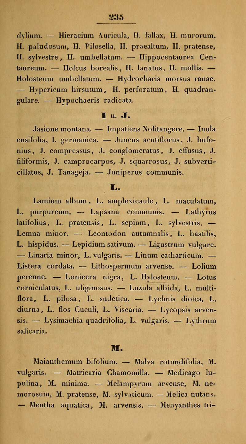 dylium. — Hieracium Auricula, H. fallax, H. murorum, H. paludosum, H. Pilosella, H. praealtum, H. pratense, H. sylvestre, H. umbellatum. — Hippocentaurea Cen- taureum. — Holcus borealis, H. lanatus^ H. mollis. — Holosteum umbellatum. — Hydrocharis morsus ranae. — Hypericum hirsutum, H. perforatum, H. quadran- gulare. — Hypochaeris radicata. I u. J. Jasione montana. — Impatiens Nolitangere. — Inula ensifolia, I. germanica. — Juncus acutiflorus, J. bufo- nius, J. compressus, J. conglomeratus, J. efFusus, J. filiformis, J. camprocarpos, J. squarrosus, J. subverti- cillatus, J. Tanageja. — Juniperus communis, Lamium album, L. amplexicaule, L. maculalum, L. purpureum, — Lapsana communis. — Lathyrus lalifolius, L, pratensis ^ L. sepium, L. sylvestris. — Lemna minor. — Leontodon autumnalis, L. hastilis, L. hispidus. — Lepidium sativum. — Ligustrum vulgare. — Linaria minor, L. vulgaris. — Linum catharlicum. — Listera cordata. — Lithospermum arvense. — Lolium perenne. — Lonicera nigra, L. Hylosteum. — Lotus corniculatus, L. uliginosus. — Luzula albida, L. multi- flora, L. pilosa, L, sudetica. — Lychnis dioica, L. diurna, L. flos Cuculi, L. Viscaria. — Lycopsis arven- sis. — Lysimachia quadrifolia, L. vulgaris. — Lythrum salicaria. M. Maianthemum bifolium. — Malva rolundifolia, M. vulgaris. — Matricaria Ghamomilla. — Medicago lu- pulina, M. minima. — Melampyrum arvense, M. ne- morosum, M. pratense, M. sylvaticum. — Melica nutans. — Mentha aquatica, M. arvensis. — Menyanthes tri-