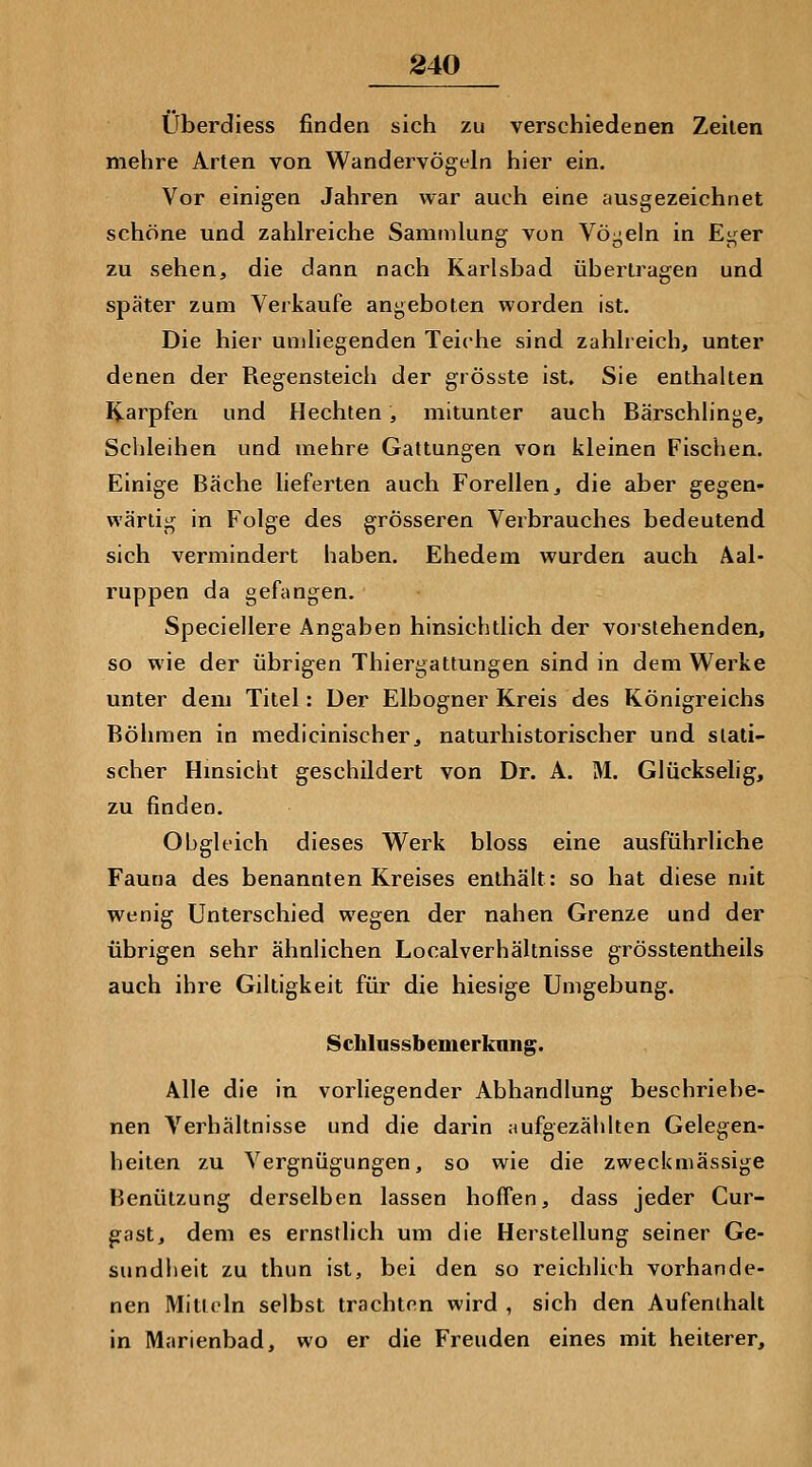 Überdiess finden sich zu verschiedenen Zeilen mehre Arten von Wandervögeln hier ein. Vor einigea Jahren war auch eine ausgezeichnet schöne und zahlreiche Sammlung von Vögeln in Ei^er zu sehen, die dann nach Karlsbad übertragen und später zum Verkaufe angeboten worden ist. Die hier umliegenden Teiche sind zahlreich, unter denen der Regensteich der grösste ist. Sie enthalten Karpfen und Hechten, mitunter auch Bärschhnge, Schleihen und mehre Gattungen von kleinen Fischen. Einige Bäche lieferten auch Forellen, die aber gegen- wärtig in Folge des grösseren Verbrauches bedeutend sich vermindert haben. Ehedem wurden auch Äal- ruppen da gefangen. Speciellere Angaben hinsichtlich der vorstehenden, so wie der übrigen Thiergattungen sind in dem Werke unter dem Titel: Der Elbogner Kreis des Königreichs Bölimen in medicinischer, naturhistorischer und stati- scher Hmsicht geschildert von Dr. A. M. Glückselig, zu finden. Obgleich dieses Werk bloss eine ausführliche Fauna des benannten Kreises enthält: so hat diese mit wenig Unterschied wegen der nahen Grenze und der übrigen sehr ähnlichen Localverhältnisse grösstentheils auch ihre Giltigkeit für die hiesige Umgebung. Schlnssbemerknng. Alle die in vorliegender Abhandlung beschriebe- nen Verhältnisse und die darin aufgezählten Gelegen- heiten zu Vergnügungen, so wie die zweckmässige Benützung derselben lassen hoffen, dass jeder Cur- gast, dem es ernstlich um die Herstellung seiner Ge- sundheit zu thun ist, bei den so reichlich vorhande- nen Mitteln selbst trachten wird , sich den Aufenthalt in Marienbad, wo er die Freuden eines mit heiterer.