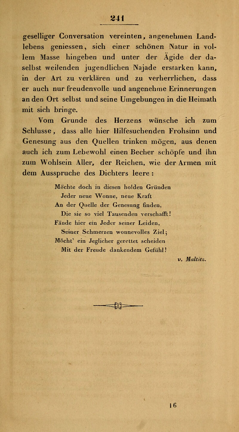 841 geselliger Conversation vereinten, angenehmen Land- lebens gemessen, sich einer schönen Natur in vol- lem Masse hingeben und unter der Ägide der da- selbst weilenden jugendlichen Najade erstarken kann, in der Art zu verklären und zu verherrlichen, dass er auch nur freudenvolle und angenehme Erinnerungen an den Ort selbst und seine Umgebungen in die Heimath mit sich bringe. Vom Grunde des Herzens wünsche ich zum Schlüsse, dass alle hier Hilfesuchenden Frohsinn und Genesung aus den Quellen trinken mögen, aus denen auch ich zum Lebewohl einen Becher schöpfe und ihn zum Wohlsein Aller, der Reichen, wie der Armen mit dem Ausspruche des Dichters leere : Möchte doch in diesen holden Gründen Jeder neue Wonne, neue Kraft An der Quelle der Genesung finden, Die sie so viel Tausenden verschafft! Fände hier ein Jeder seiner Leiden, S«in.er Schmerzen wonnevolles Ziel; Möcht' ein Jeglicher gerettet scheiden Mit der Freude dankendem Gefühl! V. Maltitz. 16