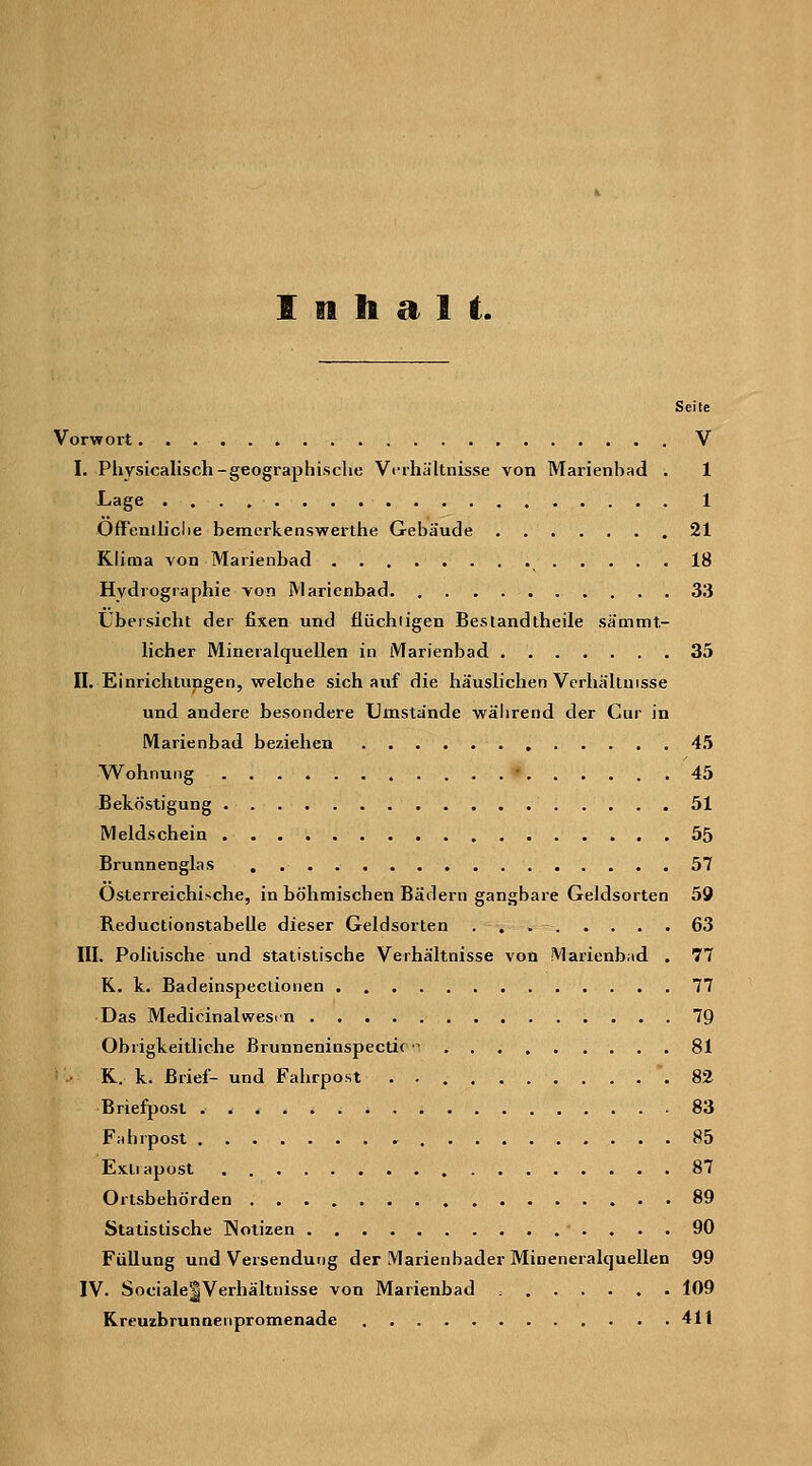 Inhalt. Seite Vorwort V I. Physicalisch-geographische Verhältnisse von Marienbad . 1 Lage 1 Off'enlliclie bemerkenswerthe Gebäude 21 Klima von Marienbad 18 Hydrographie von Marienbad 33 Übersicht der fixen und flüchiigen Beslandtheile sämmt- licher Mineralquellen in Marienbad 35 II. Einrichtungen, welche sich auf die häuslichen Verhältnisse und andere besondere Umstände wälirend der Cur in Marienbad beziehen 45 Wohnung • 45 Beköstigung 51 Meldschein 55 Brunnenglas 57 Osterreichische, in böhmischen Bädern gangbare Geldsorten 59 ReductionstabeQe dieser Geldsorten 63 III. Politische und statistische Verhältnisse von Marienbild . 77 K. k. Badeinspeclionen 77 Das Medicinalwesrn 79 Obrigkeitliche Brunneninspectioi 81 ■' .. K. k. Brief- und Fahrpost . 82 Briefpost 83 Fidirpost 85 Extiapost 87 Ortsbehörden 89 Statistische INotizen 90 Füllung und Versendung der Marienbader Mineneralcjuellen 99 IV. Sociale|Verhältnisse von Marienbad 109 Kreuzbrunnenpromenade 411