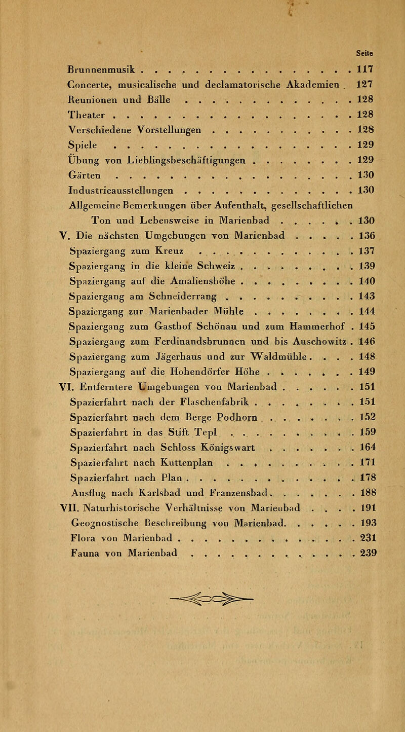 Seite Brunnenmusik 117 Concerle, musicalische und declamatorische Akademien . 127 Reunionen und Bälle 128 Theater 128 Verschiedeae Vorstellungen 128 Spiele 129 Übung von Lieblingsbeschäftigungen 129 Gärten 130 Industrieausstellungen 130 Allgemeine Bemerkungen über Aufenthalt, gesellschaftlichen Ton und Lebensweise in Marienbad ...... 130 V. Die nächsten Umgebungen Ton Marienbad 136 Spaziergang zum Kreuz 137 Spaziergang in die kleine Schweiz 139 Spaziergang auf die Amalienshöhe 140 Spaziergang am Schneiderrang 143 Spaziergang zur Marienbader Mühle 144 Spaziergang zum Gasthof Schönau und zum Hammerhof . 145 Spaziergang zum Ferdinandsbrunnen und bis Auschowitz . 146 Spaziergang zum Jägerhaus und zur Waldmühle.... 148 Spaziergang auf die Hohendörfer Höhe ....... 149 VI. Entferntere Umgebungen von Marienbad 151 Spazierfahrt nach der Flaschenfabrik 151 Spazierfahrt nach dem Berge Podhorn ....... 152 Spazierfahrt in das Stift Tepl . 159 Spazierfahrt nach Schloss König&wart 164 Spazierfahrt nach Kuttenplan .......... 171 Spazierfahrt nach Plan 178 Ausflug nach Karlsbad und Franzensbacl 188 VII. Naturhistorische Verhältnisse von Marieiibad .... 191 Geognostische ßesclireibung von Mai-ienbad 193 Flora von Marienbad 231 Fauna von Marienbad 239