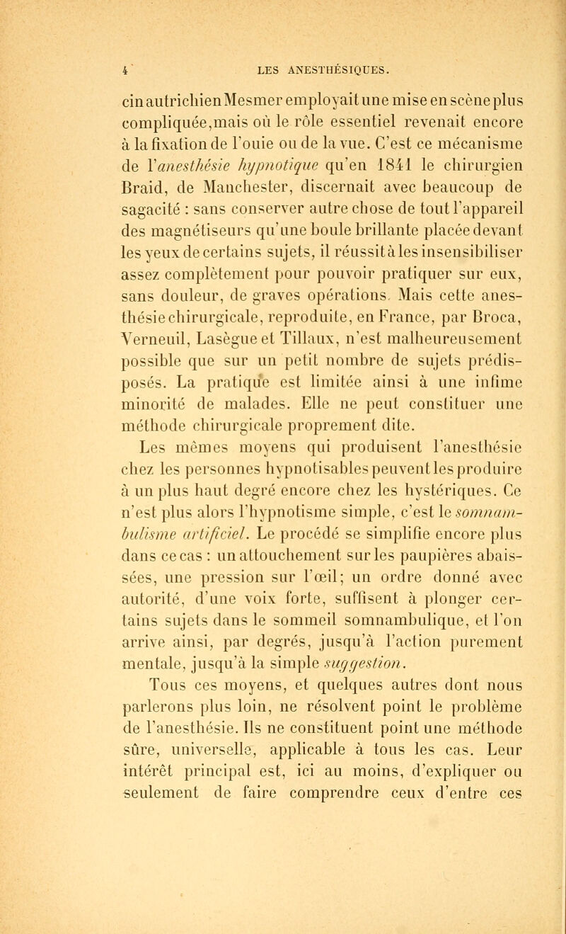 cin autrichien Mesmer employait une mise en scène plus compliquée,mais où le rôle essentiel revenait encore à la fixation de Fouie ou de la vue. C'est ce mécanisme de Yanesthésie hypnotique qu'en 1841 le chirurgien Braid, de Manchester, discernait avec beaucoup de sagacité : sans conserver autre chose de tout l'appareil des magnétiseurs qu'une boule brillante placée devant les yeux de certains sujets, il réussitàles insensibiliser assez complètement pour pouvoir pratiquer sur eux, sans douleur, de graves opérations. Mais cette anes- thésiechirurgicale, reproduite, en France, par Broca, Verneuil, Lasègueet Tillaux, n'est malheureusement possible que sur un petit nombre de sujets prédis- posés. La pratique est limitée ainsi à une infime minorité de malades. Elle ne peut constituer une méthode chirurgicale proprement dite. Les mêmes moyens qui produisent l'anesthôsie chez les personnes hypnotisables peuvent les produire à un plus haut degré encore chez les hystériques. Ce n'est plus alors l'hypnotisme simple, c'est le somnam- bulisme artificiel. Le procédé se simplifie encore plus dans ce cas : un attouchement sur les paupières abais- sées, une pression sur l'œil; un ordre donné avec autorité, d'une voix forte, suffisent à plonger cer- tains sujets clans le sommeil somnambulique, et Ton arrive ainsi, par degrés, jusqu'à l'action purement mentale, jusqu'à la simple suggestion. Tous ces moyens, et quelques autres dont nous parlerons plus loin, ne résolvent point le problème de l'anesthésie. Ils ne constituent point une méthode sûre, universelle, applicable à tous les cas. Leur intérêt principal est, ici au moins, d'expliquer ou seulement de faire comprendre ceux d'entre ces