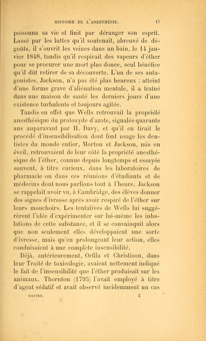 poisonna sa vie et finit par déranger son esprit. Lassé par les luttes qu'il soutenait, abreuvé de dé- goûts, il s'ouvrit les veines dans un bain, le 14 jan- vier 1848, tandis qu'il respirait des vapeurs d'éther pour se procurer une mort plus douce, seul bénéfice qu'il dût retirer de sa découverte. L'un de ses anta- gonistes, Jackson, n'a pas été plus heureux : atteint d'une forme grave d'aliénation mentale, il a traîné dans une maison de santé les derniers jours d'une existence turbulente et toujours agitée. Tandis en effet que Wells retrouvait la propriété anesthésique du protoxyde d'azote, signalée quarante ans auparavant par H. Davy, et qu'il en tirait le procédé d'insensibilisation dont font usage les den- tistes du monde entier, Morton et Jackson, mis en éveil, retrouvaient de leur côté la propriété anesthé- sique de l'éther, connue depuis longtemps et essayée souvent, à titre curieux, dans les laboratoires de pharmacie ou dans ces réunions d'étudiants et de médecins dont nous parlions tout à l'heure. Jackson se rappelait avoir vu, à Cambridge, des élèves donner des signes d'ivresse après avoir respiré de l'éther sur leurs mouchoirs. Les tentatives de Wells lui suggé- rèrent l'idée d'expérimenter sur lui-même les inha- lations de cette substance, et il se convainquit alors que non seulement elles développaient une sorte d'ivresse, mais qu'en prolongeant leur action, elles conduisaient à une complète insensibilité. Déjà, antérieurement, Orfila et Christison, dans leur Traité de toxicologie, avaient nettement indiqué le fait de l'insensibilité que l'éther produisait sur les animaux. Thornton (1795) l'avait employé à titre d'agent sédatif et avait observé incidemment un cas