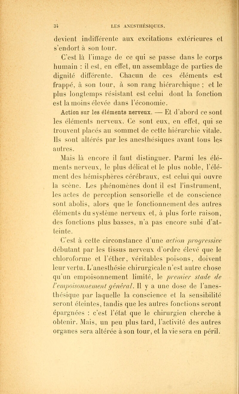 devient indifférente aux excitations extérieures et s'endort à son tour. C'est là l'image de ce qui se passe dans le corps humain : il est, en effet, un assemblage de parties de dignité différente. Chacun de ces éléments est frappé, à son tour, à son rang hiérarchique ; et le plus longtemps résistant est celui dont la fonction est la moins élevée dans l'économie. Action sur les éléments nerveux. — Et d'abord ce sont les éléments nerveux. Ce sont eux, en effet, qui se trouvent placés au sommet de cette hiérarchie vitale. Ils sont altérés par les anesthésiques avant tous les autres. Mais là encore il faut distinguer. Parmi les élé- ments nerveux, le plus délicat et le plus noble, l'élé- ment des hémisphères cérébraux, est celui qui ouvre la scène. Les phénomènes dont il est l'instrument, les actes de perception sensorielle et de conscience sont abolis, alors que le fonctionnement des autres éléments du système nerveux et, à plus forte raison, des fonctions plus basses, n'a pas encore subi d'at- teinte. C'est à cette circonstance d'une action progressive débutant par les tissus nerveux d'ordre élevé que le chloroforme et l'éther, véritables poisons, doivent leur vertu. L/anesthésie chirurgicale n'est autre chose qu'un empoisonnement limité, le premier stade de l'empoisonnement général. Il y a une dose de l'anes- thésique par laquelle la conscience et la sensibilité seront éteintes, tandis que les autres fonctions seront épargnées : c'est l'état que le chirurgien cherche à obtenir. Mais, un peu plus tard, l'activité des autres organes sera altérée à son tour, et la vie sera en péril.