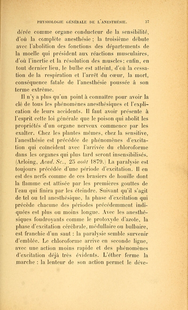 dérée comme organe conducteur de la sensibilité, d'où la complète anesthésie ; la troisième débute avec l'abolition des fonctions des départements de la moelle qui président aux réactions musculaires, d'où l'inertie et la résolution des muscles; enfin, en tout dernier lieu, le bulbe est atteint, d'où la cessa- tion de la respiration et l'arrêt du cœur, la mort, conséquence fatale de l'anesthésie poussée à son terme extrême. Il n'y a plus qu'un point à connaître pour avoir la clé de tous les phénomènes anesthésiques et l'expli- cation de leurs accidents. Il faut avoir présente à l'esprit cette loi générale que le poison qui abolit les propriétés d'un organe nerveux commence par les exalter. Chez les plantes mêmes, chez la sensitive, l'anesthésie est précédée de phénomènes d'excita- tion qui coïncident avec l'arrivée du chloroforme dans les organes qui plus tard seront insensibilisés. (Arloing, Acad. Se, 25 août 1879.) La paralysie est toujours précédée d'une période d'excitation. Il en est des nerfs comme de ces brasiers de houille dont la flamme est attisée par les premières gouttes de l'eau qui finira par les éteindre. Suivant qu'il s'agit de tel ou tel anesthésique, la phase d'excitation qui précède chacune des périodes précédemment indi- quées est plus ou moins longue. Avec les anesthé- siques foudroyants comme le protoxyde d'azole, la phase d'excitation cérébrale, médullaire ou bulbaire, est franchie d'un saut : la paralysie semble survenir d'emblée. Le chloroforme arrive en seconde ligne, avec une action moins rapide et des phénomènes d'excitation déjà très évidents. L'éther ferme la marche : la lenteur de son action permet le déve-