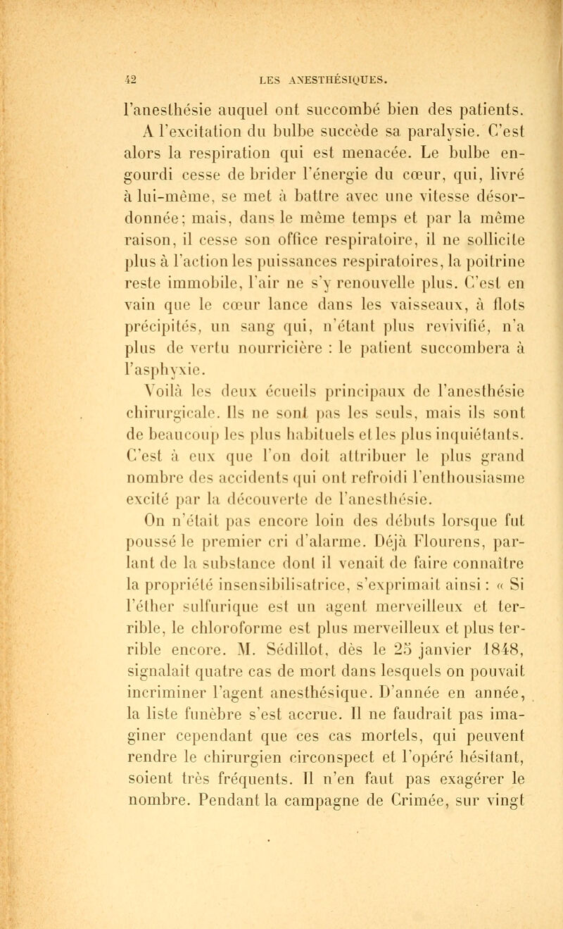 l'anesthésie auquel ont succombé bien des patients. À l'excitation du bulbe succède sa paralysie. C'est alors la respiration qui est menacée. Le bulbe en- gourdi cesse débrider l'énergie du cœur, qui, livré à lui-même, se met à battre avec une vitesse désor- donnée; mais, dans le même temps et par la même raison, il cesse son office respiratoire, il ne sollicite plus à l'action les puissances respiratoires, la poitrine reste immobile, l'air ne s'y renouvelle plus. C'est en vain que le cœur lance dans les vaisseaux, à flots précipités, un sang qui, n'étant plus revivifié, n'a plus de vertu nourricière : le patient succombera à l'asphyxie. Voilà les deux écueils principaux de l'anesthésie chirurgicale. Ils ne sont pas les seuls, mais ils sont de beaucoup les plus habituels elles plus inquiétants. C'est à eux que l'on doit attribuer le plus grand nombre des accidents qui ont refroidi l'enthousiasme excité par la découverte de l'anesthésie. On n'était pas encore loin des débuts lorsque fut poussé le premier cri d'alarme. Déjà Flourens, par- lant de la substance dont il venait de faire connaître la propriété insensibilisatrice, s'exprimait ainsi : « Si l'éthcr sulfurique est un agent merveilleux et ter- rible, le chloroforme est plus merveilleux et plus ter- rible encore. M. Sédillot, dès le 25 janvier 1848, signalait quatre cas de mort dans lesquels on pouvait incriminer l'agent anesthésique. D'année en année, la liste funèbre s'est accrue. Il ne faudrait pas ima- giner cependant que ces cas mortels, qui peuvent rendre le chirurgien circonspect et l'opéré hésitant, soient très fréquents. Il n'en faut pas exagérer le nombre. Pendant la campagne de Crimée, sur vingt