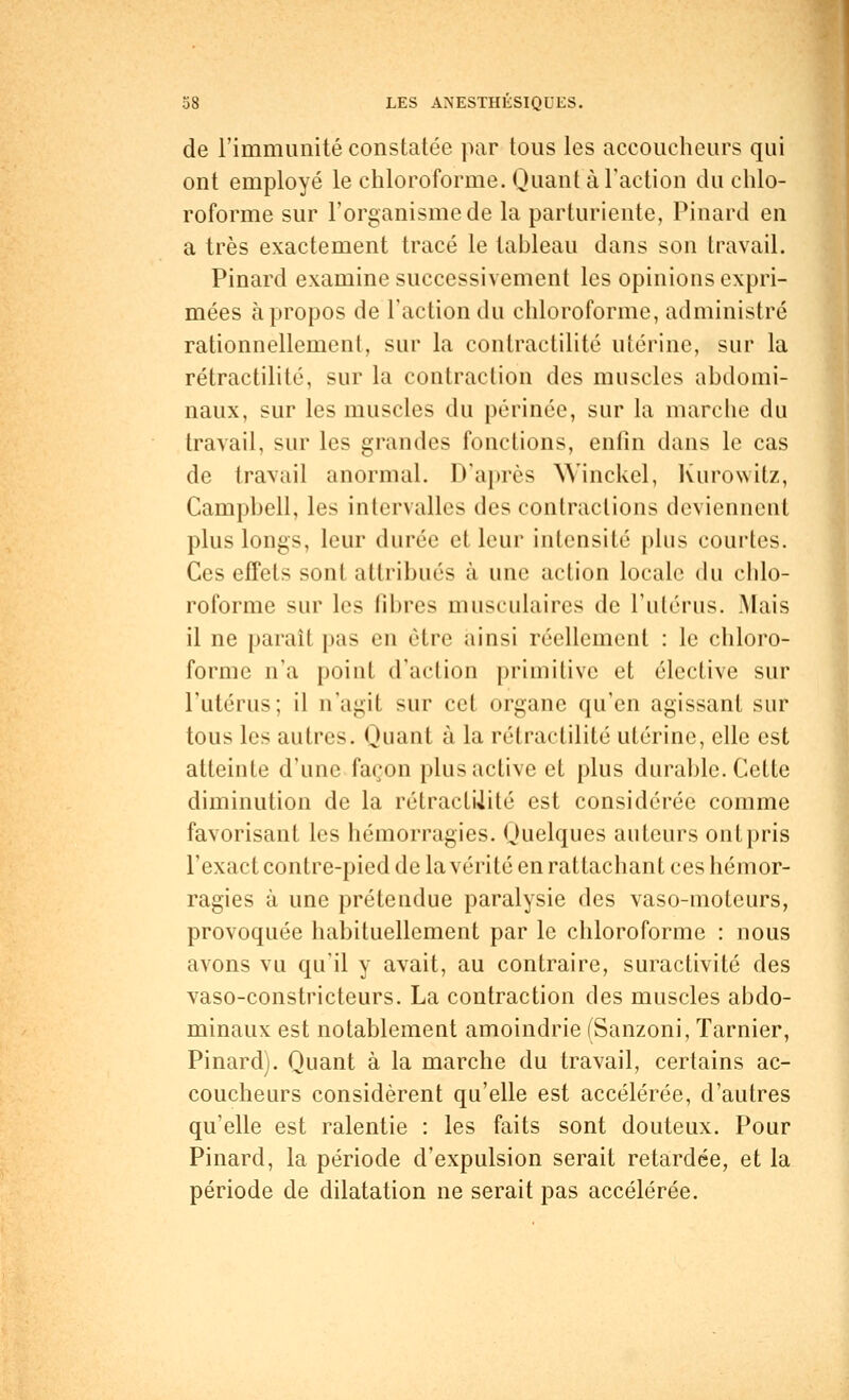 de l'immunité constatée par tous les accoucheurs qui ont employé le chloroforme. Quant à l'action du chlo- roforme sur l'organisme de la parturiente, Pinard en a très exactement tracé le tableau dans son travail. Pinard examine successivement les opinions expri- mées à propos de Faction du chloroforme, administré rationnellement, sur la contractilité utérine, sur la rétractilité, sur la contraction des muscles abdomi- naux, sur les muscles du périnée, sur la marche du travail, sur les grandes fonctions, enfin dans le cas de travail anormal. D'après Winckel, Kurowitz, Campbell, les intervalles des contractions deviennent plus longs, leur durée et leur Intensité plus courtes. Ces effets sont attribués à une action locale du chlo- roforme sur les fibres musculaires de l'utérus. Mais il ne paraît pas en être ainsi réellement : le chloro- forme n'a point d'action primitive et élective sur l'utérus; il n'agit sur cet organe qu'en agissant sur tous les autres. Quant à la rétractilité utérine, elle est atteinte d'une façon plus active et plus durable. Cette diminution de la rétractilité est considérée comme favorisant les hémorragies. Quelques auteurs ont pris l'exact contre-pied de la vérité en rattachant ces hémor- ragies à une prétendue paralysie des vaso-moteurs, provoquée habituellement par le chloroforme : nous avons vu qu'il y avait, au contraire, suractivité des vaso-constricteurs. La contraction des muscles abdo- minaux est notablement amoindrie (Sanzoni, Tarnier, Pinard). Quant à la marche du travail, certains ac- coucheurs considèrent qu'elle est accélérée, d'autres qu'elle est ralentie : les faits sont douteux. Pour Pinard, la période d'expulsion serait retardée, et la période de dilatation ne serait pas accélérée.